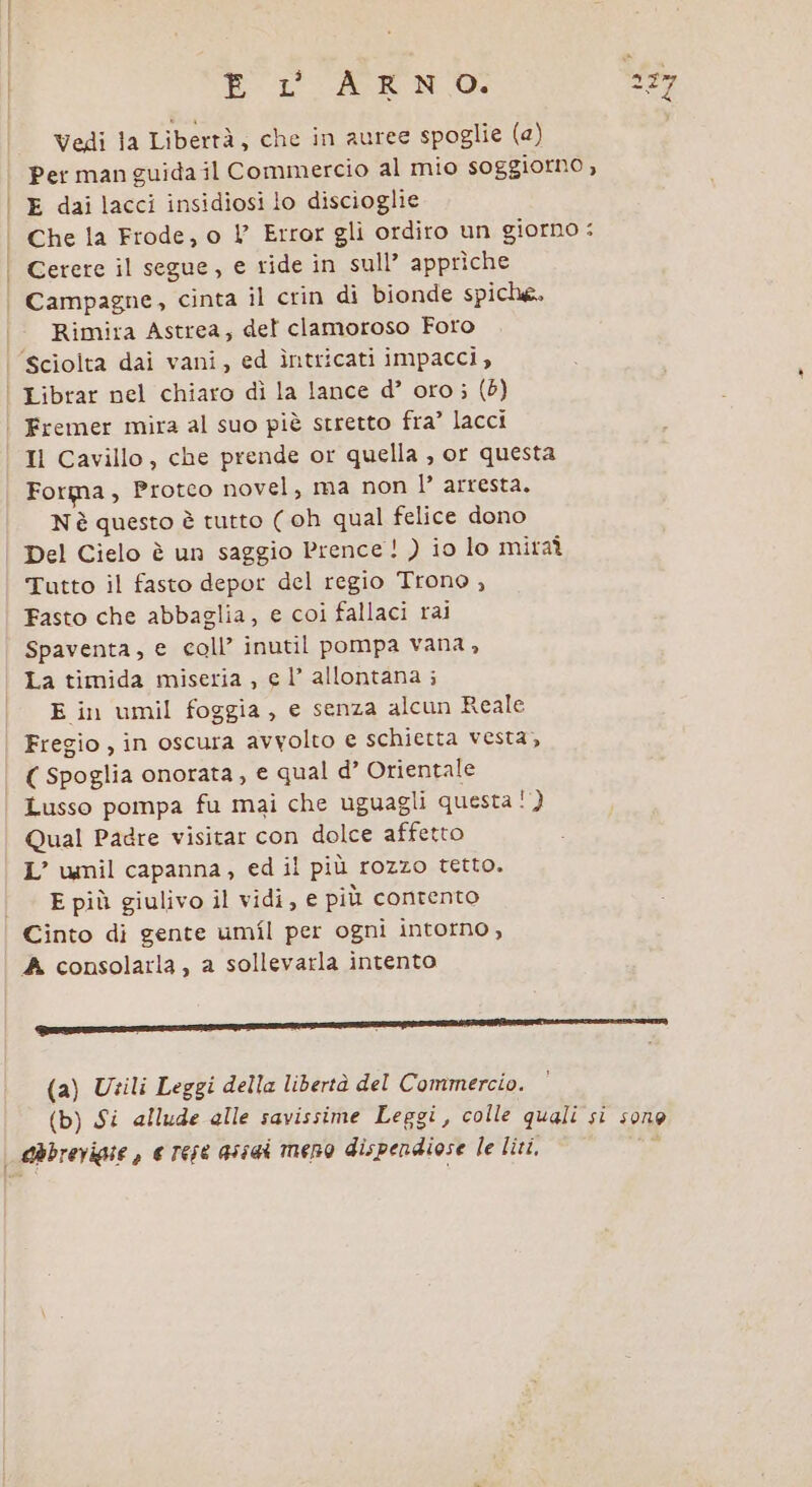 Vedi la Libertà, che in auree spoglie (a) Per man guida il Commercio al mio soggiorno , E dai lacci insidiosi lo discioglie Che la Frode, o V Error gli ordiro un giorno : Cerere il segue, e ride in sull’ apprìche Rimira Astrea, del clamoroso Foro Il Cavillo, che prende or quella , or questa Forma, Protco novel, ma non l’ arresta. Nè questo è tutto ( oh qual felice dono Del Cielo è un saggio Prence! ) io lo mitaî Tutto il fasto depor del regio Trono , Fasto che abbaglia, e coi fallaci rai Spaventa, e coll’ inutil pompa vana , La timida miseria , e l’ allontana ; E in umil foggia, e senza alcun Reale Fregio, in oscura avvolto e schietta vesta, ( spoglia onorata, e qual d’ Orientale Lusso pompa fu mai che uguagli questa ! } Qual Padre visitar con dolce affetto L’ umil capanna, ed il più rozzo tetto. E più giulivo il vidi, e più contento A consolarla , a sollevarla intento (a) Utili Leggi della libertà del Commercio.