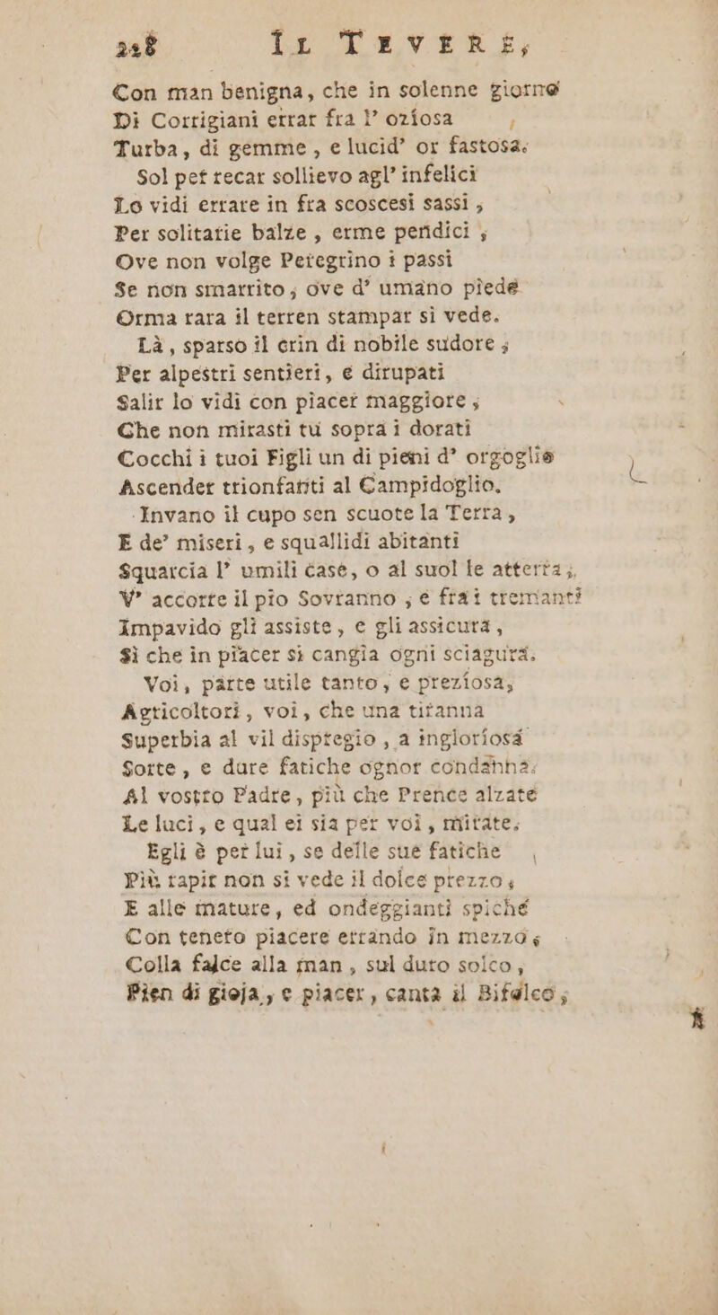 258 Ir 'TrveRkk, Con man benigna, che in solenne giorne Di Corrigiani errar fra 1” ozfosa È Turba, di gemme, e lucid’ or fastosa: Sol pet tecar sollievo agl’ infelici Lo vidi errare in fra scoscesi sassi ; Per solitatie balze, erme peridici ; Ove non volge Peregrino i passi Se non smarrito; ove d’ umano pîedé ©rma rara il terren stampar sì vede. Là, sparso il crin dî nobile sudore ; Per alpestri sentieri, e dirupati Salir lo vidi con piacet maggiore; Che non mirasti tu sopra i dorati Cocchi i tuoi Figli un di pieni d* orgoglie Ascender trionfatiti al Campidoglio. ‘Invano il cupo sen scuote la Terra, E de’ miseri, e squallidi abitanti Squarcia l’ umili case, o al suol le atterta,, VW accorte il pio Sovtanno ; é fia i tremanti Impavido gli assiste, e gli assicura, $ì che in piacer sì cangîa ogni sciagura. Voi, patte utile tanto, e preziosa, Agricoltori, voi, che una titanna Superbia al vil disptegio , a inglorfosa Sorte, e dure fatiche ognor condahha: A1 vostro Padre, più che Prence alzate Le luci, e qual ei sia per voi, mitate, Egli è pet lui, se delle sue fatiche Più tapit non si vede il dolce prezzo, E alle mature, ed ondeggiantìi spiche Con teneto piacere ettando în mezza; Colla falce alla man, sul duto solco; Pien di gioja,, e piacer, canta il Bifdlco;