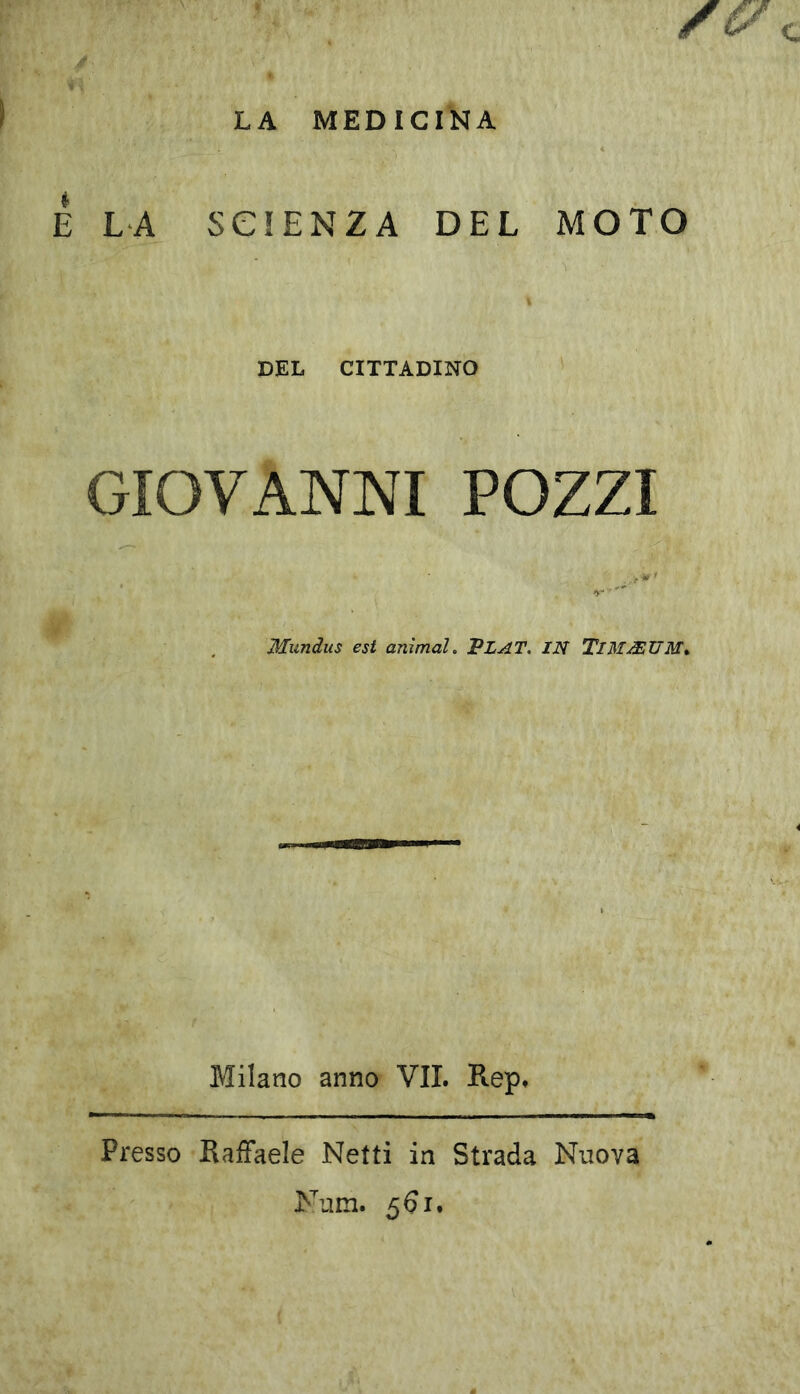 LA MEDICINA E LA SCIENZA DEL MOTO . ' \ DEL CITTADINO GIOVANNI POZZI Mundus est animai. VLAT. IN TlMASUM. Milano anno VII. Rep. Presso Raffaele Netti in Strada Nuova Num. 561.