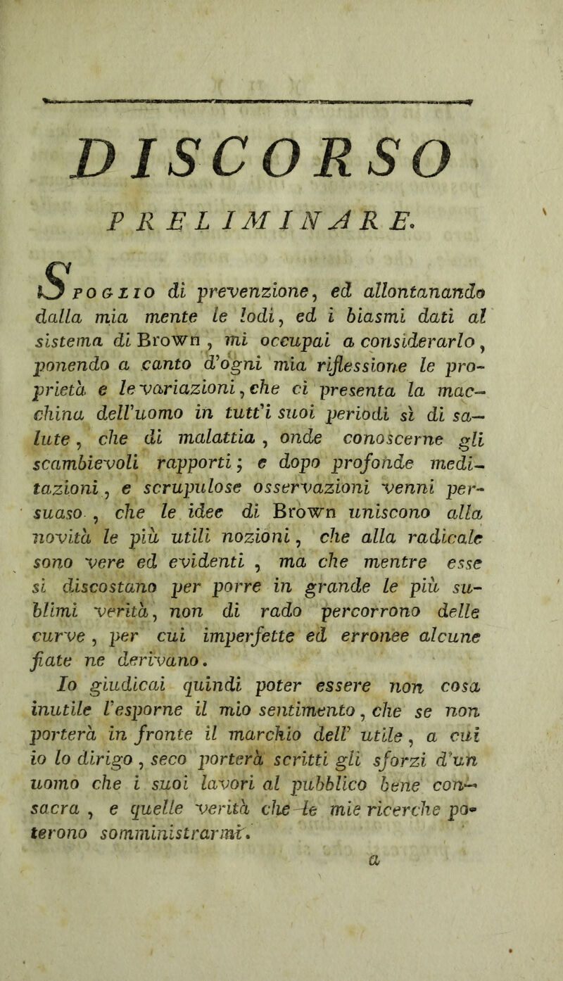 DISCORSO P R E L IMJNJRE. S po o zio di ‘prevenzione, ed allontanando dalla mia mente le lodi, ed ì biasmi dati al sistema di Brown , mi occupai a considerarlo, ponendo a canto d'ógni mia riflessione le pro- prietà e le variazioni, che ci presenta la mac- china dell'uomo in tutt'i suoi periodi sì di sa- lute , che di malattia , onde conoscerne gli scambievoli rapporti ; e dopo profonde medi- tazioni , e scrupulose osservazioni venni per- suaso , che le idee di Brown uniscono alla novità le più utili nozioni, che alla radicale sono vere ed evidenti , ma che mentre esse si dÀscostano per porre in grande Le più su- blimi verità, non di rado percorrono delle curve , per cui imperfette ed erronee alcune fiate ne derivano. Io giudicai quindi poter essere non cosa inutile l'esporne il mio sentimento, che se non porterà in fronte il marchio dell’ utile, a cui io lo dirigo , seco porterà scritti gli sforzi d'un uomo che i suoi lavori al pubblico bene con— sacra , e quelle verità die de mie ricerche po- terono somministrarmi. a