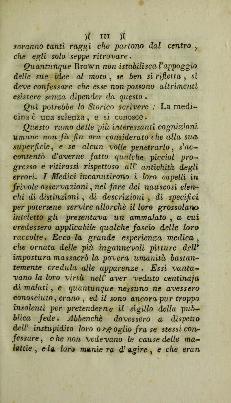 saranno tanti raggi che partono dal centro , che egli solo seppe ritrovare. Quantunque Brown non istabilisca Vappoggio delle sue idee al moto , se ben si rifletta , si deve confessare che esse non possono altrimenti esistere senza dipender da questo . Qui potrebbe lo Storico scrivere : La medi- cina è una scienza, e si conosce. Questo ramo delle più interessanti cognizioni umane non fù fin ora considerato che alla sua superficie, e se alcun volle penetrarlo, s* ac- contentò taverne fatto qualche picciol pro- gresso e ritirassi rispettoso all■ antichità degli errori. I Medici incanutirono i loro capelli in frivole osservazioni, nel fare dei nauseosi elen- chi di distinzioni, di descrizioni , di specifici per potersene servire allorché il loro grossolano inteletto gli presentava un ammalato , a cui credessero applicabile qualche fascio delle loro raccolte. Ecco la grande esperienza medica, che ornata delle più ingannevoli pitture dell* impostura massacrò la povera umanità bastan- temente credula alle apparenze . Essi vanta- vano la loro virtù nell* aver veduto centinaia di malati, e quantunque nessuno ne avessero conosciuto, erano , ed il sono ancora pur troppo insolenti per pretenderne il sigillo della pub- blica fede. Abbenchè dovessero a dispetto delV instupidito loro ofoglio fra se stessi con- fessare, ohe non vedevano le cause delle ma- lattie, eia loro maniera i* agire , e che eran