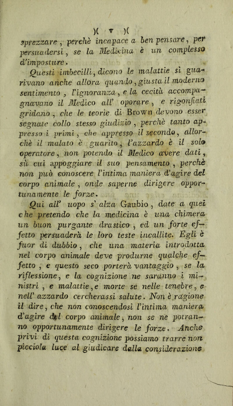 sprezzare , perchè incapace a ben pensare, per persuadersi, se la Medicina è un complesso d* imposture. Questi imbecilli, dicono le malattie A gua- rivano anche allora quando, giusta il moderno sentimento y l'ignoranza, e la cecità accompa— gnavano il Medico alV oporare , è rigonfiati gridano , che le teorie di Brown devono esser segnate collo stesso giudizio , perchè tanto ap- presso i primi, che appresso il secondo, allor- ché il malato è guarito, Vazzardo è il solo operatore, non potendo IL Medico avere dati, sù cui appoggiare il suo pensamento , perchè non può conoscere Vintima maniera d'agire del corpo animale , onde saperne dirigere oppor- tunamente le forze. Qui alV uopo s' alza Gaubio , date a quei che pretendo che la medicina è una chimera un buon purgante drastico , ed un forte ef- fetto persuaderà le loro teste incallite. Egli è fuor di dubbio, che una materia introdotta nel corpo animale deve produrne qualche e/-» fetta , e questo seco porterà vantaggio , se la riflessione, e la cognizione ne saranno i mi- nistri , e malattie,e mone se nelle tenebre, e nell' azzardo cercherassi salute. Noti è ragione il dire, che non conoscendosi Vintima maniera d'agire del corpo animale, non se ne potran- no opportunamente dirigere le forze. Anche privi di questa cognizione possiamo trarre non picciola luce al giudicare dalla considerazione