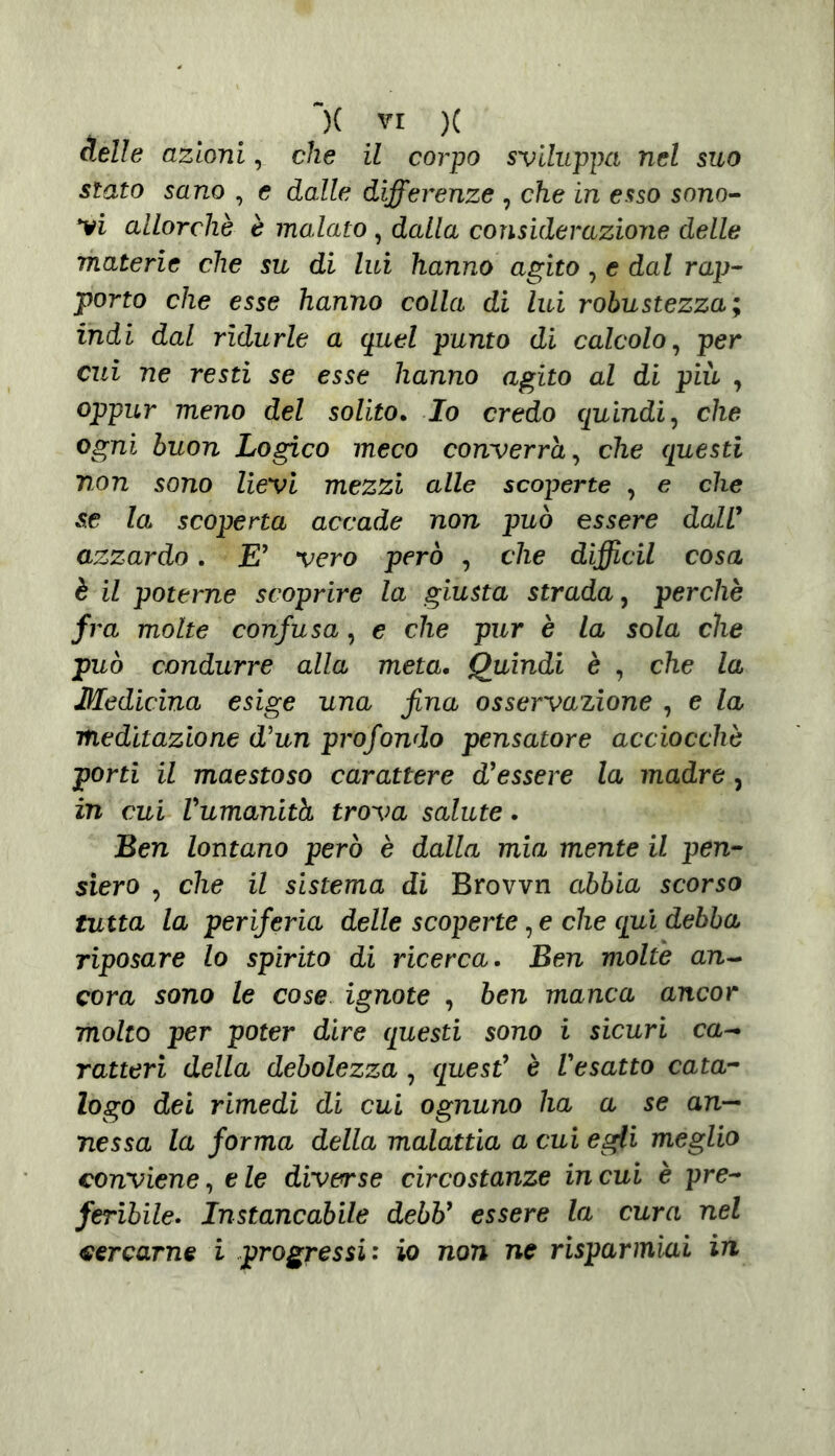 delle azioni, che il corpo sviluppa nel suo stato sano , e dalle differenze , che in esso sono- ri allorché è malato , dalla considerazione delle materie che su di lui hanno agito , e dal rap- porto che esse hanno colla di lui robustezza; indi dal ridurle a quel punto di calcolo, per cui ne resti se esse hanno agito al di più , oppur meno del solito. Io credo quindi, che ogni buon Logico meco converrà, che questi non sono lievi mezzi alle scoperte , e che se la scoperta accade non può essere dall' azzardo. E' vero però , che diffidi cosa è il poterne scoprire la giusta strada, perchè fra molte confusa, e che pur è la sola che può condurre alla meta. Quindi è , che la Medicina esige una fina osservazione , e la meditazione d'un profondo pensatore acciocché porti il maestoso carattere d'essere la madre , in cui Vumanith trova salute. Ben lontano però è dalla mia mente il pen- siero , che il sistema di Brovvn abbia scorso tutta la periferia delle scoperte, e che qui debba riposare lo spirito di ricerca. Ben molte an- cora sono le cose ignote , ben manca ancor molto per poter dire questi sono i sicuri ca- ratteri della debolezza , quest' è l'esatto cata- logo dei rimedi di cui ognuno ha a se an- nessa la forma della malattia a cui egli meglio conviene, e le diverse circostanze in cui è pre- feribile. Instancabile debb' essere la cura nel cercarne i progressi: io non ne risparmiai in