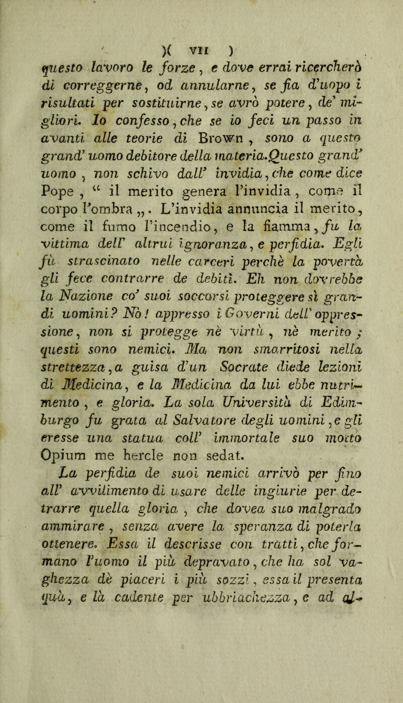 questo lavoro le forze , e dove errai ricercherò di correggerne, od annularne, se fia d'uopo i risultati per sostituirne , se avrò potere, de' mi- gliori. Io confesso, che se io feci un passo in avanti alle teorie di Brown , sono a questo grand' uomo debitore della materia.Questo grand* uomo , non schivo dall* invidia, che come dice Pope , u il merito genera Tinvidia , come il corpo Pombra L’invidia annuncia il merito, come il fumo l’incendio, e la fiamma ,/L la vittima dell altrui ignoranza, e perfidia. Egli fù strascinato nelle carceri perchè la povertà gli fece contrarre de debiti. Eh non dovrebbe la Nazione co* suoi soccorsi proteggere sì gran- di uomini? Nò! appresso i Governi de ir oppres- sione , non si protegge nè virtù , nè merito ; questi sono nemici. Ma non smagritosi nella strettezza, a guisa d'un Socrate diede lezioni di Medicina, e la Medicina da lui ebbe nutrì- mento , e gloria. La sola Università di Edim- burgo fu grata al Salvatore degli uomini,e gli eresse una statua coll immortale suo motto Opium me hercle non sedat. La perfidia de suoi nemici arrivò per fino all' avvilimento di usare delle ingiurie per de- trarre quella gloria , che dovea suo malgrado ammirare , senza avere la speranza di poterla ottenere. Essa il descrisse con tratti, che for- mano Puorno il più depravato, che ha sol va- ghezza dè piaceri i piu sozzi, essa il presenta qua, eia cadente per ubbriachezza, e ad cU*