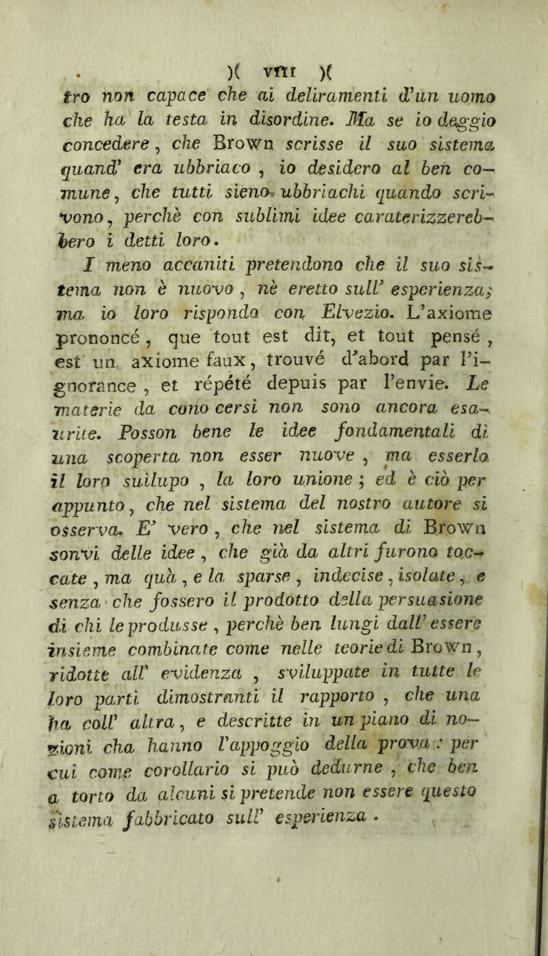 tro non capace che ai deliramenti Ohm uomo che ha la testa in disordine. 3Ia se io deggio concedere, che Brown scrisse il suo sistema €juandf era ubbriaco , io desidero al ben co— mane, che tutti sieno ubbriachi quando scri- vono, perchè con sublimi idee curate rizzereb- bero i detti loro. I meno accaniti pretendono che il suo sis- tema non è nuovo , nè eretto sull* esperienza; ma io loro rispondo con Elvezio. L’axiome prononcé, que tout est dit, et tout pensé , est un axiome faux, trouvé d'abord par l’i- gnora nce , et répété depuis par l’envie. Le materie da cono cersi non sono ancora esa~. urite. Posson bene le idee fondamentali di una scoperta non esser nuove , ma esserla il loro suilupo , la loro unione ; ed è ciò per appunto, che nel sistema del nostro autore si osserva. E* vero , che nel sistema di Brown sonvi delle idee , che già da altri furono toc-* cute , ma qua , e la sparse , indecise, isolate, e senza che fossero il prodotto della persuasione di chi le produsse , perchè ben lungi daW essere insieme combinate come nelle teorie di Brown, ridotte alt evidenza , sviluppate in tutte le loro parti dimostranti il rapporto , che una }ia coW altra, e descritte in un piano di no- zioni cha hanno Vappoggio della prova : per cui come corollario si può dedurne , che ben a torto da alcuni si pretende non essere questo sistema fabbricato sull’ esperienza •