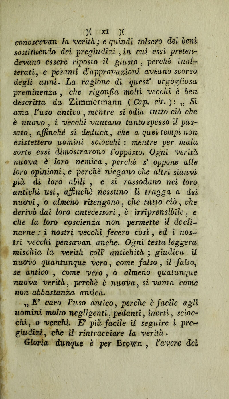 conoscevan la verità; e quindi tolsero dei beni sostituendo dei pregiudizi, in cui essi preten- devano essere riposto il giusto , perchè inal- terati, e pesanti d'approvazioni aveano scorso degli anni. La ragione di quest* orgogliosa preminenza , che rigonfia molti vecchi è ben descritta da Zimmermann ( Cap. cit. ) : „ Si ama Vaso antico , mentre si odia tutto ciò che è nuovo , i vecchi vantano tanto spesso il pas- sato, affinché si deduca, che a quei tempi non esistettero uomini sciocchi : mentre per mala sorte essi dimostrarono Vopposto. Ogni verità nuova è loro nemica, perchè s’ oppone alle loro opinioni, e perchè niegano che altri sianvì più di loro abili , e si rassodano nei loro antichi usi, affinchè nessuno li tragga a dei nuovi, 0 almeno ritengono , che tutto ciò, che derivò dai loro antecessori, è irriprensibile, e che la loro coscienza non permette il decli- narne : i nostri vecchi fecero così, ed i nos- tri vecchi pensavan anche. Ogni testa leggera mischia la verità coir antichità ; giudica il nuovo quantunque vero, come falso , il falso, se antico , come vero , o almeno qualunque nuova verità, perchè è nuova, si vanta come non abbastanza antica. „ E9 caro Vuso antico, perche è facile agli uomini molto negligenti, pedanti, inerti, scioc- chi, 0 vecchi. E’ piu facile il seguire i pre- giudizi , che il rintracciare la verità. Gloria dunque è per Brown , Vavere dei