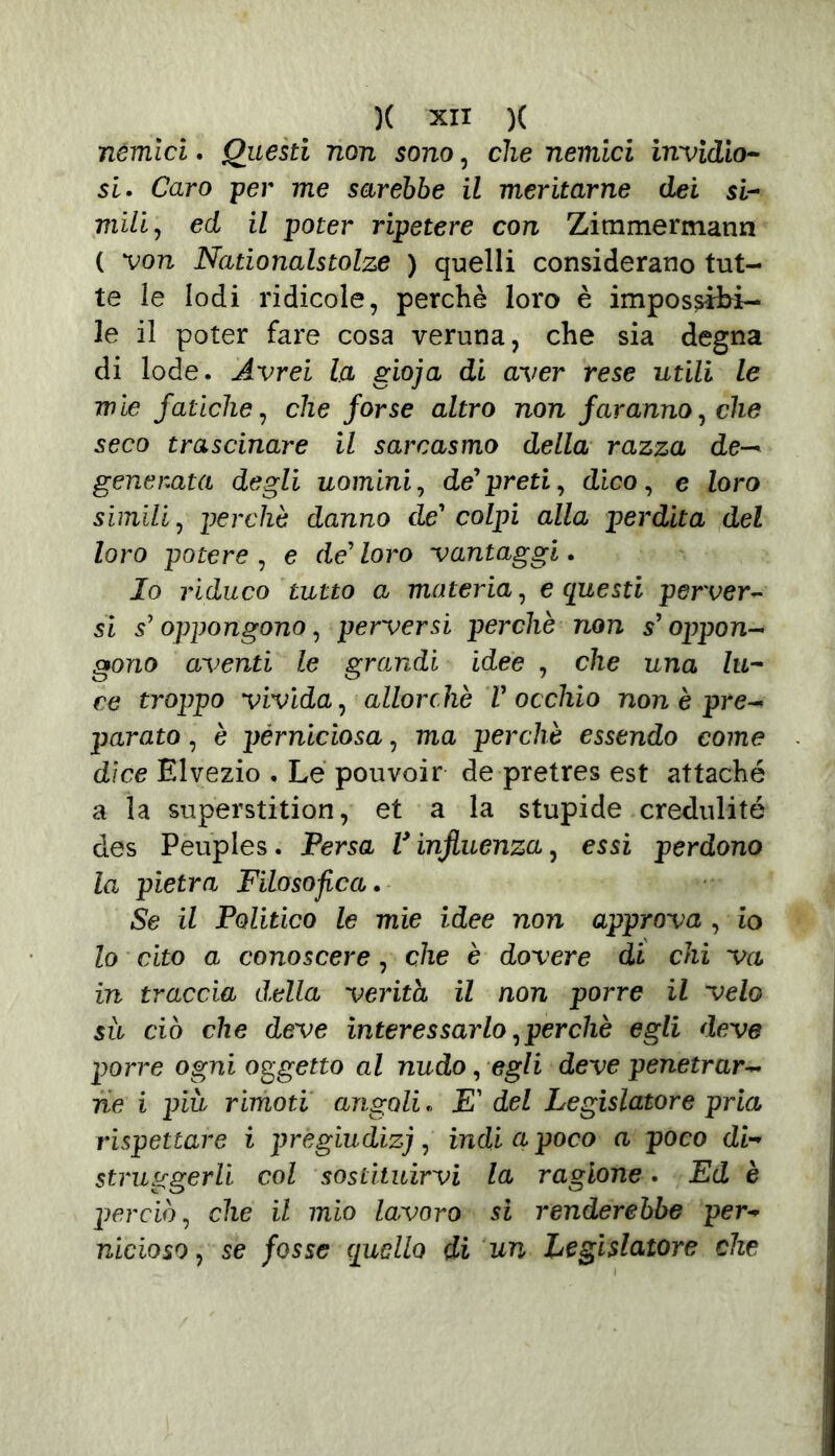 nemici. Questi non sono, che nemici invidio- si. Caro per me sarebbe il meritarne dei si- mili, ed il poter ripetere con Zimmermann ( von Nationalstolze ) quelli considerano tut- te le lodi ridicole, perchè loro è impossibi- le il poter fare cosa veruna, che sia degna di lode. Avrei La gioja di aver rese utili le mìe fatiche, che forse altro non faranno, che seco trascinare il sarcasmo della razza de— generata degli uomini, de'preti, dico, e loro simili, perchè danno de' colpi alla perdita del loro potere , e de' loro vantaggi. Io riduco tutto a materia, e questi perver- si s'oppongono, perversi perchè non s'oppon- gono aventi le grandi idee , che una lu- ce troppo vivida, allorché V occhio non è pre- parato , è perniciosa, ma perchè essendo come dice Elvezio . Le pouvoir de pretres est attaché a la superstition, et a la stupide credulité des Peuples. Persa V influenza, essi perdono la pietra Filosofica. Se il Politico le mie idee non approva , io lo cito a conoscere, che è dovere di chi va in traccia d.ella verità il non porre il velo sii ciò che deve interessarlo,perchè egli deve porre ogni oggetto al nudo, egli deve penetrar- ne i più rimoti angoli. E' del Legislatore pria rispettare i pregiudizi, indi a poco a poco di- struggerli col sostituirvi la ragione. Ed è perciò, che il mio lavoro si renderebbe per- nicioso, se fosse quello di un Legislatore che