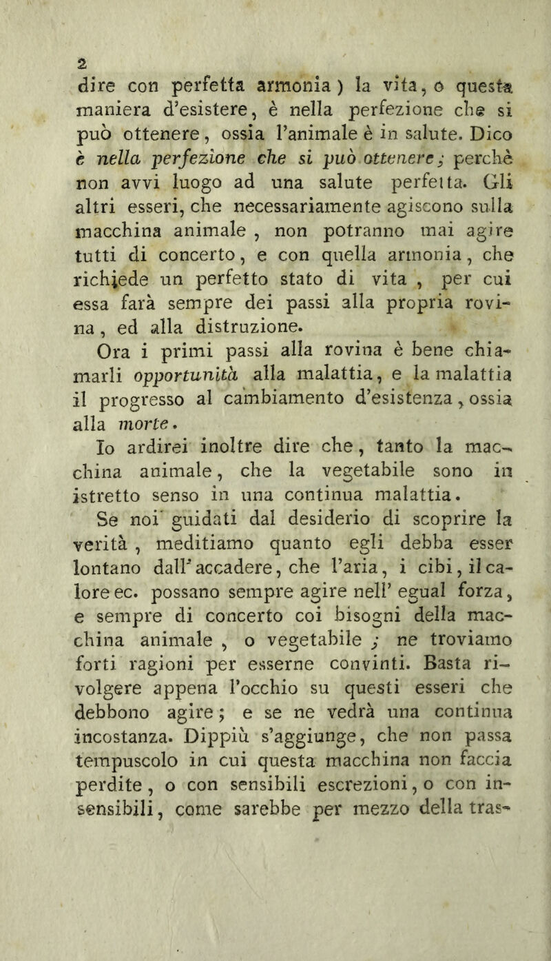 dire con perfetta armonia) la vita,o questa maniera d’esistere, è nella perfezione che si può ottenere , ossia l’animale è in salute. Dico è nella perfezione che si può ottenere; perchè non avvi luogo ad una salute perfetta. Gli altri esseri, che necessariamente agiscono sulla macchina animale , non potranno mai agire tutti di concerto, e con quella armonia, che richiede un perfetto stato di vita , per cui essa farà sempre dei passi alla propria rovi- na , ed alla distruzione. Ora i primi passi alla rovina è bene chia- marli opportunità alla malattia, e la malattia il progresso al cambiamento d’esistenza, ossia alla morte. Io ardirei inoltre dire che, tanto la mac-> china animale, che la vegetabile sono in astretto senso in una continua malattia. Se noi guidati dal desiderio di scoprire la verità , meditiamo quanto egli debba esser lontano dalF accadere, che l’aria, i cibi, il ca- lore ec. possano sempre agire nell’ egual forza, e sempre di concerto coi bisogni della mac- china animale , o vegetabile ; ne troviamo forti ragioni per esserne convinti. Basta ri- volgere appena l’occhio su questi esseri che debbono agire ; e se ne vedrà una continua incostanza. Dippiù. s’aggiunge, che non passa tempuscolo in cui questa macchina non faccia perdite , o con sensibili escrezioni, o con in- sensibili , come sarebbe per mezzo della tras-