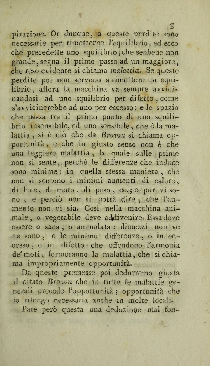 pirazione. Or dunque, o queste perdite sono necessarie per rimetterne l’equilibrio, ed ecco che precedette uno squilibrio, che sebbene non grande,segna il primo passo ad un maggiore, che reso evidente si chiama malattia. Se queste perdite poi non servono a rimettere un equi- librio, allora la macchina va sempre avvici- nandosi ad uno squilibrio per difetto , come s’avvicinerebbe ad uno per eccesso; e lo spazio che passa tra il primo punto di uno squili- brio insensibile, ed uno sensibile, che è la ma- lattia , si è ciò che da Brovun si chiama op- portunità , e che in giusto senso non è che una leggiere malattia , la quale sulle prime non si sente, perchè le differenze che induce sono minime : in quella stessa maniera , che non si sentono i minimi aumenti di calore, di luce, di moto, di peso, ec.;e pur viso- no , e perciò non si potrà dire , che Pau- mento non vi sia. Così nella macchina ani- male, o vegetabile deve addi venire. Essa deve essere o sana , o ammalata : dimezzi non ve ne sono , e le minime differenze , o in ec- cesso , o in difetto che offendono l'armonia deJmoti, formeranno la malattia, che si chia- ma impropriamente opportunità. Da queste premesse poi dedurremo giusta il citato Bro-wn che in tutte le malattie ge- nerali precede l’opportunità ; opportunità che io ritengo necessaria anche in molte locali. Pare però questa una deduzione mal fon-