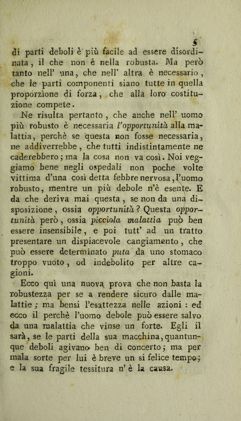 di parti deboli è più facile ad essere disordi- nata , il che non è nella robusta. Ma però tanto nell’ una, che nell’ altra è necessario , che le parti componenti siano tutte in quella proporzione di forza, che alla loro costitu- zione compete. Ne risulta pertanto , che anche nell’ uomo più robusto è necessaria Vopportunità alla ma- lattia, perchè se questa non fosse necessaria, ne addiverrebbe , che tutti indistintamente ne caderebbero; ma la cosa non va così. Noi veg- giamo bene negli ospedali non poche volte vittima d’una così detta febbre nervosa, f’uomo robusto, mentre un più debole n’è esente. E da che deriva mai questa, se non da un^ di- sposizione , ossia opportunità ? Questa oppor- tunità però , ossia picciola malattia può ben essere insensibile, e poi tutt’ ad un tratto presentare un dispiacevole cangiamento , che può essere determinato puta da uno stomaco troppo vuoto, od indebolito per altre ca- gioni. Ecco qui una nuova prova che non basta la robustezza per se a rendere sicuro dalle ma- lattie ; ma bensi l’esattezza nelle azioni : ed ecco il perchè l’uomo debole può essere salvo da una malattia che vinse un forte. Egli il sarà, se le parti della sua macchina,quantun- que deboli agivano ben di concerto ; ma per mala sorte per lui è breve un si felice tempo? e la sua fragile tessitura n’ è la causa.