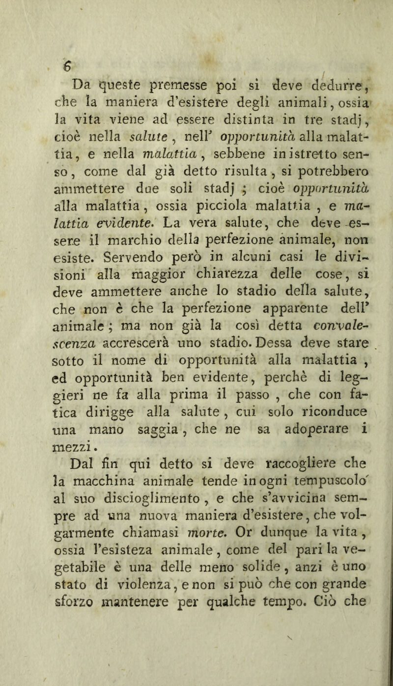 Da queste premesse poi si deve dedurre, che la maniera d’esistere degli animali, ossia la vita viene ad essere distinta in tre stadj, cioè nella salute , neir opportunità alla malat- tia, e nella malattia, sebbene inistretto sen- so , come dal già detto risulta , si potrebbero ammettere due soli stadj ; cioè opportunità alla malattia, ossia picciola malattia , e ma- lattia evidente. La vera salute, che deve es- sere il marchio della perfezione animale, non esiste. Servendo però in alcuni casi le divi- sioni alla maggior chiarezza delle cose, si deve ammettere anche lo stadio della salute, che non è che la perfezione apparente dell* animale ; ma non già la così detta convale- scenza accrescerà uno stadio. Dessa deve stare sotto il nome di opportunità alla malattia , ed opportunità ben evidente, perchè di leg- gieri ne fa alla prima il passo , che con fa- tica dirigge alla salute, cui solo riconduce una mano saggia, che ne sa adoperare i mezzi. Dal fin qui detto si deve raccogliere che la macchina animale tende in ogni tempuscolo' al suo discioglimento , e che s’avvicina sem- pre ad una nuova maniera d’esistere, che vol- garmente chiamasi morte. Or dunque la vita , ossia l’esisteza animale, come del pari la ve- getabile è una delle meno solide, anzi è uno stato di violenza, e non si può che con grande sforzo mantenere per qualche tempo. Ciò che