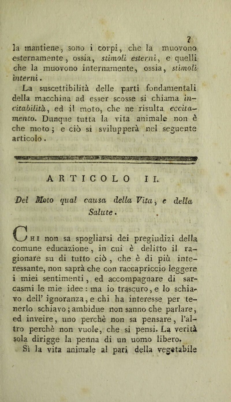 ? la mantiene, sono i corpi, cKe la muovono Esternamente, ossia, stimoli esterni, e quelli che la muovono internamente, ossia, stimoli interni. La suscettibilità delle parti fondamentali della macchina ad esser scosse si chiama in- citabilità, ed il moto, che ne risulta eccita- mento. Dunque tutta la vita animale non è che moto ; e ciò si svilupperà nel seguente articolo. ARTICOLO IL Del Moto qual causa della Vita, e della Salute. h i non sa spogliarsi dei pregiudizi della comune educazione, in cui è delitto il ra- gionare su di tutto ciò , che è di più inte- ressante, non saprà che con raccapriccio leggere i miei sentimenti, ed accompagnare di sar- casmi le mie idee : ma io trascuro, e lo schia* vo delF ignoranza, e chi ha interesse per te- nerlo schiavo ; ambidue non sanno che parlare, ed inveire, uno perchè non sa pensare, l’al- tro perchè non vuole, che si pensi. La verità sola dirigge la penna di un uomo libero* Sì la vita animale al pari della vegetabile