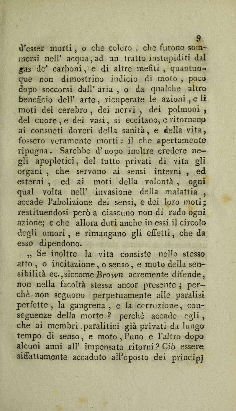 tesser morti, o die coloro , che furono som- mersi neir acqua, ad un tratto instupiditi dal gas de' carboni, e di altre mefiti , quantun- que non dimostrino indicio di moto , poco dopo soccorsi dalF aria , o da qualche altro beneficio dell’ arte, ricuperate le azioni, e li moti del cerebro , dei nervi , dei polmoni , del cuore , e dei vasi, si eccitano, e ritornano ai consueti doveri della sanità, e della vita, fossero veramente morti : il che apertamente ripugna. Sarebbe d’ uopo inoltre credere ne- gli apopletici, del tutto privati di vita gli organi , che servono ai sensi interni , ed esterni , ed ai moti della volontà , ogni qual volta nell’ invasione della malattia , accade l’abolizione dei sensi, e dei loro moti; restituendosi però a ciascuno non di rado ogni azione; e che allora duri anche in essi il circolo degli umori , e rimangano gli effetti, che da esso dipendono. „ Se inoltre la vita consiste nello stesso atto , o incitazione, o senso, e moto della sen- sibilità ec.,siccomeBrown acremente difende, non nella facoltà stessa ancor presente ; per- chè non seguono perpetuamente alle paralisi perfette , la gangrena , e la corruzione, con- seguenze della morte ? perchè accade egli , che ai membri paralitici già privati da lungo tempo di senso, e moto , l’uno e l’altro dopo alcuni anni all’ impensata ritorni ? Ciò essere siffattamente accaduto alFoposto dei principj