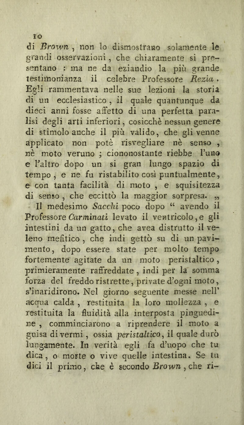 IO di Broivn , non lo dismostrano solamente le grandi osservazioni , che chiaramente si pre- sentano : ma ne da eziandio la più grande testimonianza il celebre Professore Rezia. Egli rammentava nelle sue lezioni la storia di un ecclesiastico , il quale quantunque da dieci anni fosse affetto di una perfetta para- lisi degli arti inferiori, cosicché nessun genere di stimolo anche il più valido, che gli venne applicato non potè risvegliare nè senso , nè moto veruno ; ciononostante riebbe l’uno e Paltro dopo un si gran lungo spazio di tempo, e ne fu ristabilito così puntualmente, e con tanta facilità di moto , e squisitezza di senso , che eccittò la maggior sorpresa. „ Il medesimo Sacelli poco dopo “ avendo il Professore Carminali levato il ventricolo,e gli intestini da un gatto, che avea distrutto il ve- leno mefitico , che indi gettò su di un pavi- mento, dopo essere state per molto tempo fortemente agitate da un moto peristaltico, primieramente raffreddate , indi per la somma forza del freddo ristrette, private d’ogni moto, s’inaridirono. Nel giorno seguente messe nell* acqua calda , restituita la loro mollezza , e restituita la fluidità alla interposta pinguedi- ne , comminciarono a riprendere il moto a guisa di vermi, ossia peristaltico, il quale durò lungamente. In verità egli fa d’uopo che tu dica, o morte o vive quelle intestina. Se tu dici il primo, che è secondo Brown , che ri-