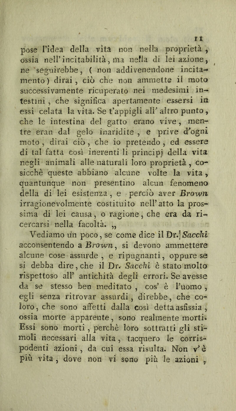 lì pose l’idea della vita non nella proprietà , ossia nell*incitabilità, ma nella di lei azione, ne seguirebbe, ( non addivenendone incita- mento ) dirai , ciò che non ammette il moto successivamente ricuperato nei medesimi .in- testini , che significa apertamente essersi iti essi celata la vita. Se lappigli alP altro punto, che le intestina del gatto erano vive, men- tre eran dal gelo inaridite , e prive d^ogni moto , dirai ciò , che io pretendo , ed essere di tal fatta così inerenti li principi della vita negli animali alle naturali loro proprietà, co- sicché queste abbiano alcune volte la vita, quantunque non presentino alcun fenomeno della di lei esistenza, e perciò aver Broivn irragionevolmente costituito nell’atto la pros- sima di lei causa, o ragione, che era da ri- cercarsi nella facoltà. „ Vediamo un poco, se come dice il Dr.|Sacelli acconsentendo a Brown, si devono ammettere alcune cose assurde, e ripugnanti, oppure se si debba dire, che il Dr. Sacelli è stato molto rispettoso all’ antichità degli errori. Se avesse da se stesso ben meditato , cos’ è Puomo , egli senza ritrovar assurdi, direbbe, che co- loro, che sono affetti dalla così detta asfissia , ossia morte apparente, sono realmente morti. Essi sono morti, perchè loro sottratti gli sti- moli necessari alla vita, tacquero le corrisi podenti azioni, da cui essa risulta. Non v'è più vita , dove non vi sono piu le azioni ,