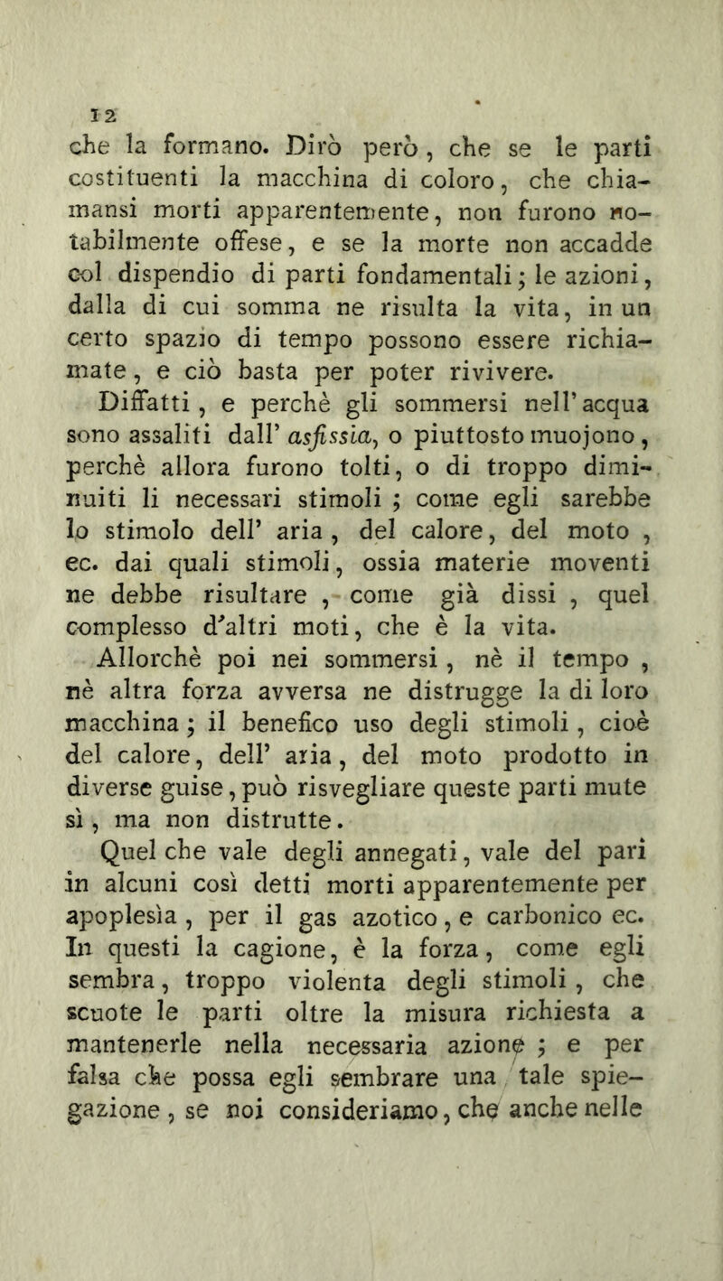 che la formano. Dirò però , che se le parti costituenti la macchina di coloro, che chia- mansi morti apparentemente, non furono no- tabilmente offese, e se la morte non accadde col dispendio di parti fondamentali; le azioni, dalla di cui somma ne risulta la vita, in un certo spazio di tempo possono essere richia- mate , e ciò basta per poter rivivere. Diffatti , e perchè gli sommersi nell’acqua sono assaliti dall’ asfissia, o piuttosto muojono, perchè allora furono tolti, o di troppo dimi- nuiti li necessari stimoli ; come egli sarebbe lo stimolo dell’ aria , del calore, del moto , ec. dai quali stimoli, ossia materie moventi ne debbe risultare , come già dissi , quel complesso d'altri moti, che è la vita. Allorché poi nei sommersi, nè il tempo , nè altra forza avversa ne distrugge la di loro macchina ; il benefico uso degli stimoli, cioè del calore, dell’ aria, del moto prodotto in diverse guise, può risvegliare queste parti mute sì, ma non distrutte. Quel che vale degli annegati, vale del pari in alcuni così detti morti apparentemente per apoplesìa , per il gas azotico, e carbonico ec. In questi la cagione, è la forza, come egli sembra, troppo violenta degli stimoli , che scuote le parti oltre la misura richiesta a mantenerle nella necessaria azione ; e per falsa che possa egli sembrare una tale spie- gazione, se noi consideriamo, che anche nelle