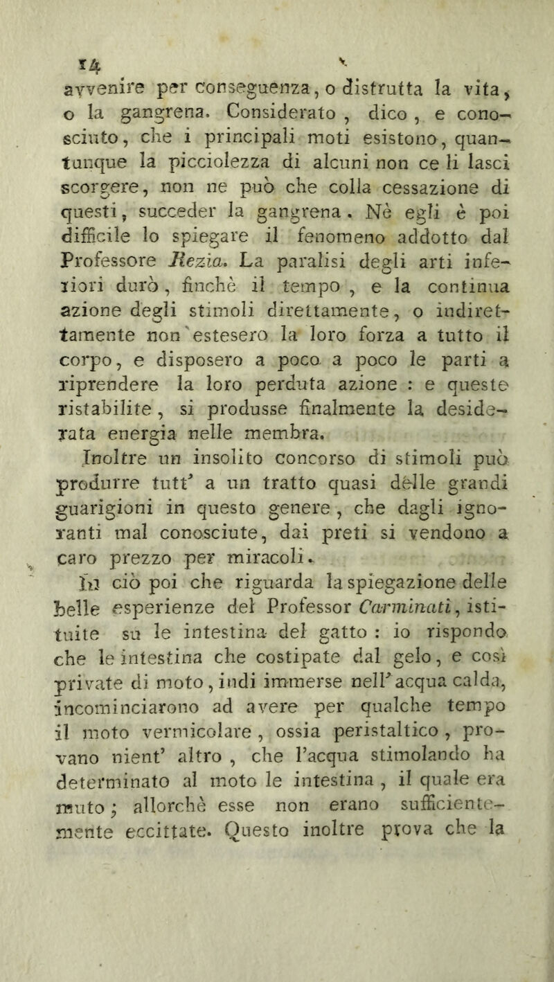 avvenire per conseguenza, o distrutta la vita, o la gangrena. Considerato , dico , e cono- sciuto, che i principali moti esistono, quan- tunque la picciolezza di alcuni non ce li lasci scorgere, non ne può che colla cessazione di questi, succeder la gangrena . Nè egli è poi difficile lo spiegare il fenomeno addotto dal Professore liezìa. La paralisi degli arti infe- riori durò, finche il tempo , e la continua azione degli stimoli direttamente, o indiret- tamente non'estesero la loro forza a tutto il corpo, e disposero a poco a poco le parti a riprendere la loro perduta azione : e queste ristabilite , si produsse finalmente la deside- rata energia nelle membra. Inoltre un insolito concorso di stimoli può produrre tutP a un tratto quasi dèlie grandi guarigioni in questo genere , che dagli igno- ranti mal conosciute, dai preti si vendono a caro prezzo per miracoli* hj ciò poi che riguarda la spiegazione delle belle esperienze del Professor Carminati, isti- tuite su le intestina- del gatto : io rispondo che le intestina che costipate dal gelo, e così private di moto, indi immerse nell*acqua calda:, incominciarono ad avere per qualche tempo il moto vermicolare , ossia peristaltico , pro- vano nient’ altro , che l’acqua stimolando ha determinato al moto le intestina , il quale era muto ; allorché esse non erano sufficiente- mente eccitiate. Questo inoltre prova che la