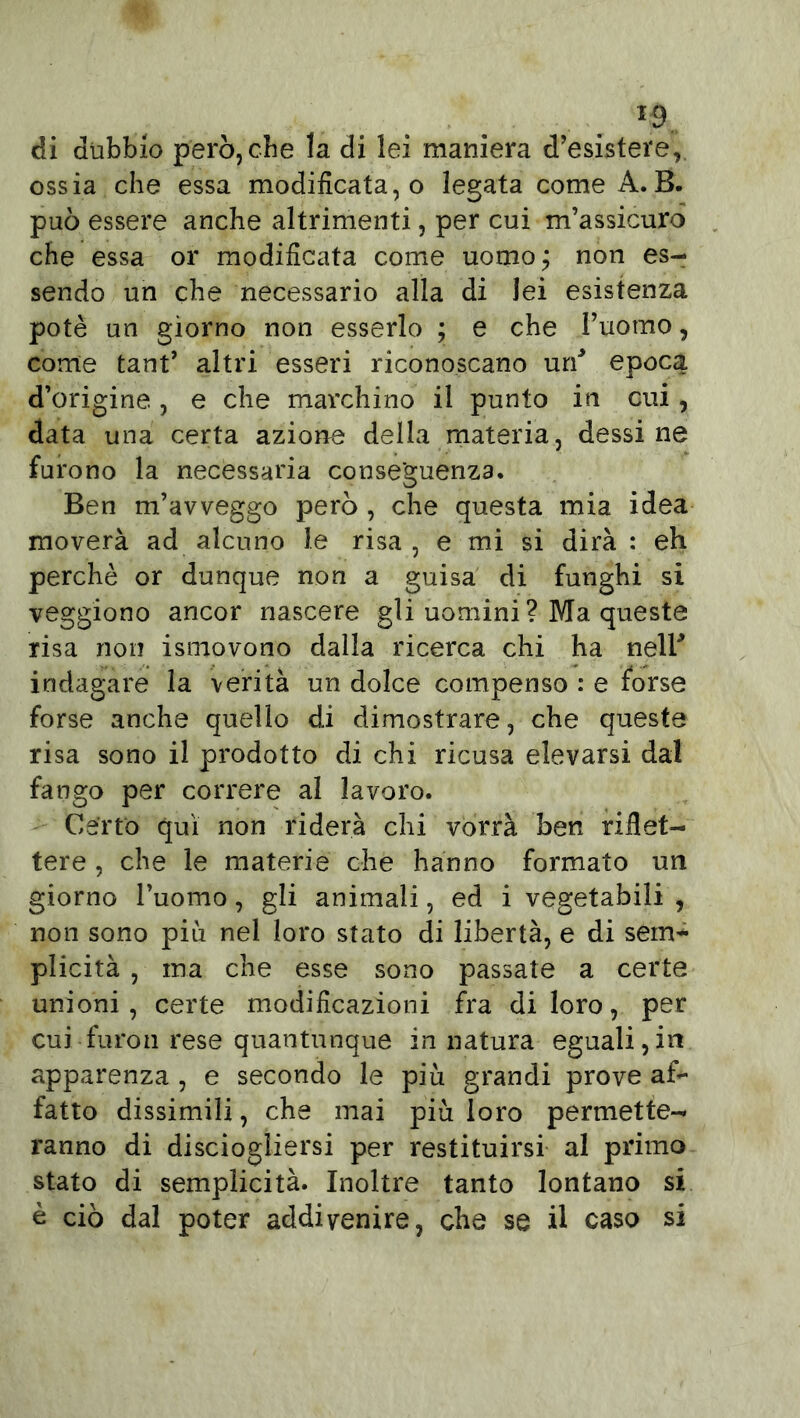 di dubbio però, che la di lei maniera d’esistere, ossia che essa modificata,© legata come A.B. può essere anche altrimenti, per cui m’assicuro che essa or modificata come uomo; non es- sendo un che necessario alla di lei esistenza potè un giorno non esserlo ; e che l’uomo, come tant’ altri esseri riconoscano un* epoca d’origine., e che marchino il punto in cui, data una certa azione della materia, dessi ne furono la necessaria conseguenza. Ben m’avveggo però , che questa mia idea moverà ad alcuno le risa , e mi si dirà : eh perchè or dunque non a guisa di funghi si veggiono ancor nascere gli uomini ? Ma queste risa non ismovono dalla ricerca chi ha nell* indagare la verità un dolce compenso : e forse forse anche quello di dimostrare, che queste risa sono il prodotto di chi ricusa elevarsi dal fango per correre al lavoro. Certo qui non riderà chi vorrà ben riflet- tere , che le materie che hanno formato un giorno l’uomo, gli animali, ed i vegetabili , non sono più nel loro stato di libertà, e di sem- plicità , ma che esse sono passate a certe unioni, certe modificazioni fra di loro, per cui furo il rese quantunque in natura eguali, in apparenza , e secondo le più grandi prove af- fatto dissimili, che mai più loro permette- ranno di disciogliersi per restituirsi al primo stato di semplicità. Inoltre tanto lontano si è ciò dal poter addivenire, che se il caso si