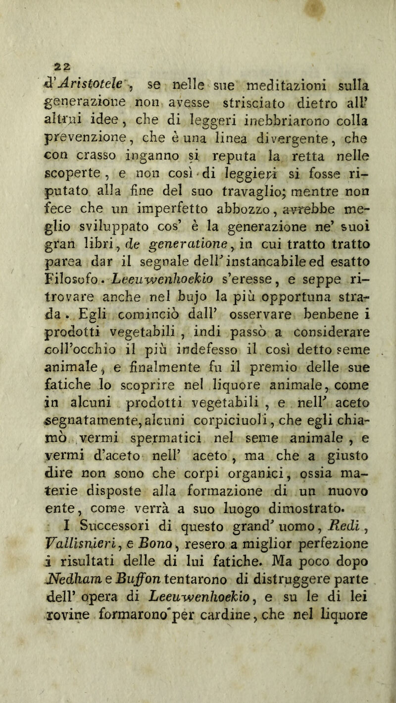 A'Aristotele , se nelle sue meditazioni sulla generazione non avesse strisciato dietro all’ altrui idee, che di leggeri inebbriarono colla prevenzione, che è una linea divergente, che con crasso inganno si reputa la retta nelle scoperte , e non così • di leggieri si fosse ri- putato alla fine del suo travaglio; mentre non fece che un imperfetto abbozzo, avrebbe me- glio sviluppato cos’ è la generazione ne’ suoi gran libri, de gener atione, in cui tratto tratto parca dar il segnale deir instancabile ed esatto Filosofo. Leewwenhoekio s’eresse, e seppe ri- trovare anche nel bujo la più opportuna stra- da . Egli cominciò dall’ osservare benbene i prodotti vegetabili , indi passò a considerare coll’occhio il più indefesso il così detto seme animale, e finalmente fu il premio delle sue fatiche lo scoprire nel liquore animale, come in alcuni prodotti vegetabili , e nelF aceto segnatamente, alcuni corpiciuoli, che egli chia- mò vermi spermatici nel seme animale , e vermi d’aceto nell’ aceto, ma che a giusto dire non sono che corpi organici, ossia ma- terie disposte alla formazione di un nuovo ente, come verrà a suo luogo dimostrato. I Successori di questo grand' uomo, Redi, Vallisnieri, e Bono > resero a miglior perfezione ì risultati delle di lui fatiche. Ma poco dopo Nedìiam e Buffon tentarono di distruggere parte dell’ opera di Leeuwenhoekio, e su le di lei rovine formarono'per cardine, che nel liquore