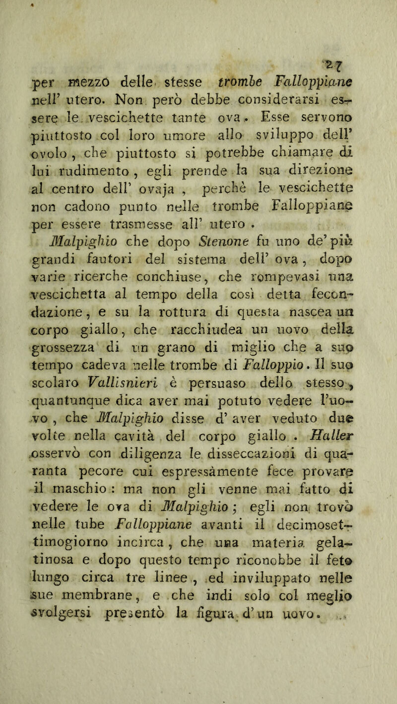 2? per mezzo delle stesse trombe Falloppiane nell’ utero. Non però debbe considerarsi es- sere le. vescichette tante ova, Esse servono piuttosto col loro umore allo sviluppo dell* ovolo , che piuttosto si potrebbe chiamare di lui rudimento, egli prende la sua direzione al centro dell’ ovaja , perchè le vescichette non cadono punto nelle trombe Falloppiane per essere trasmesse all’ utero . Malpighio che dopo Stenone fu uno de’più grandi fautori del sistema dell’ ova, dopo varie ricerche conchiuse, che rompevasi una vescichetta al tempo della così detta fecon- dazione , e su la rottura di questa nascea un corpo giallo, che racchiudea un uovo della grossezza di un grano di miglio che a suo tempo cadeva nelle trombe di Falloppio. Il suo scolaro Vallisnieri è persuaso dello stesso, quantunque dica aver mai potuto vedere l’uo- vo , che Malpighio disse d’ aver veduto due volte nella cavità del corpo giallo . Haller ..osservò con diligenza le disseccazioni di qua- ranta pecore cui espressamente fece provare il maschio : ma non gli venne mai fatto dii vedere le ova di Malpighio ; egli non trovò nelle tube Falloppiane avanti il decimoset- timogiorno incirca , che una materia gela- tinosa e dopo questo tempo riconobbe il feto lungo circa tre linee , ed inviluppato nelle sue membrane, e che indi solo col meglio svolgersi presentò la figura d’un uovo.