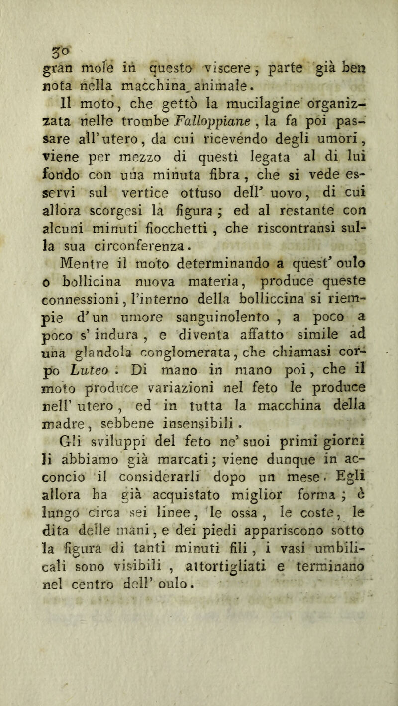 5° gran mole iti questo viscere, parte già ben nota nella macchina^ animale. Il moto, che gettò la mucilagine organiz- zata nelle trombe Falloppiane , la fa poi pas- sare all’ utero, da cui ricevendo degli umori, viene per mezzo di questi legata al di lui fondo con una minuta fibra , che si vede es- servi sul vertice ottuso deir uovo, di cui allora scorgesi la figura ; ed al restante con alcuni minuti fiocchetti , che riscontransi sul- la sua circonferenza. Mentre il moto determinando a quest* oulo o bollicina nuova materia, produce queste connessioni, Tinterno della bolliccina si riem- pie d* un umore sanguinolento , a poco a poco s’ indura , e diventa affatto simile ad una glandola conglomerata, che chiamasi cor- po Luteo . Di mano in mano poi, che il moto produce variazioni nel feto le produce nell’ utero, ed in tutta la macchina della madre , sebbene insensibili. Gli sviluppi del feto ne’ suoi primi giorni li abbiamo già marcati ; viene dunque in ac- concio il considerarli dopo un mese. Egli allora ha già acquistato miglior forma ; è lungo circa sei linee, le ossa, le coste, le dita delle mani, e dei piedi appariscono sotto la figura di tanti minuti fili, i vasi umbili- cali sono visibili , attortigliati e terminano nel centro dell’oulo.