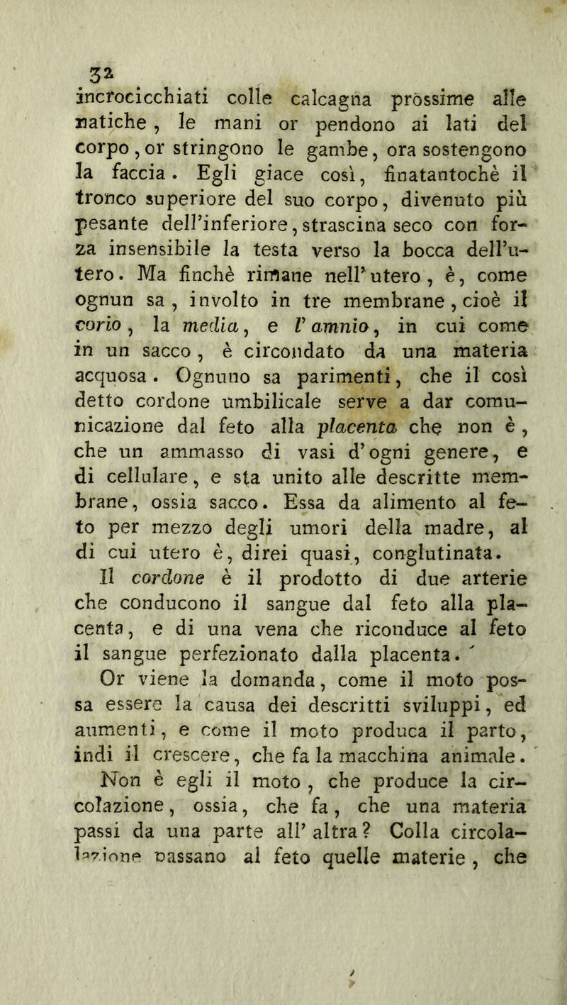 .5Z . incrocicchiati colle calcagna pròssime alle natiche , le mani or pendono ai lati del corpo , or stringono le gambe, ora sostengono la faccia. Egli giace così, finatantochè il tronco superiore del suo corpo, divenuto più pesante dell’inferiore, strascina seco con for- za insensibile la testa verso la bocca dell’u- tero. Ma finché rimane nell’utero, è, come ognun sa, involto in tre membrane , cioè il corio, la media, e V amnio, in cui come in un sacco , è circondato da una materia acquosa . Ognuno sa parimenti, che il così detto cordone umbilicale serve a dar comu- nicazione dal feto alla placenta che non è , che un ammasso di vasi d’ogni genere, e di cellulare, e sta unito alle descritte mem- brane, ossia sacco. Essa da alimento al fe- to per mezzo degli umori della madre, al di cui utero è, direi quasi, conglutinata. Il cordone è il prodotto di due arterie che conducono il sangue dal feto alla pla- centa , e di una vena che riconduce al feto il sangue perfezionato dalla placenta. ' Or viene la domanda, come il moto pos- sa essere la causa dei descritti sviluppi, ed aumenti, e come il moto produca il parto, indi il crescere, che fa la macchina animale. Non è egli il moto , che produce la cir- colazione, ossia, che fa, che una materia passi da una parte all’ altra ? Colla circola- Wìone cassano al feto quelle materie , che