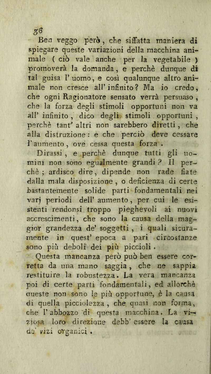 3* Ben veggo però, che siffatta maniera di spiegare queste variazioni della macchina ani- male ( ciò vale anche per la vegetabile ) promoverà la domanda, e perchè dunque di tal guisa 1’ uomo, e così qualunque altro ani- male non cresce all’infinito? Ma io credo, che ogni Ragionatore sensato verrà persuaso , che la forza degli stimoli opportuni non va alP infinito , dico degli stimoli opportuni , perchè tant* altri non sarebbero diretti, che alla distruzione : e che perciò deve cessare l’aumento , ove cessa questa forza . Dirassi , e perchè dunque tutti gli uo- mini non sono egualmente grandi ? Il per- chè ; ardisco dire, dipende non rade fiate dalla mala disposizione , o deficienza di certe bastantemente solide parti fondamentali nei varj periodi dell’ aumento, per cui le esi- stenti rendonsi troppo pieghevoli ai nuovi accrescimenti, che sono la causa della mag- gior grandezza de’ soggetti , i quali sicura- mente in quest’ epoca a pari circostanze sono piu deboli dei più piccioli . Questa mancanza però può ben essere cor- retta da una mano saggia , che ne sappia restituire la robustezza. La vera mancanza poi di certe parti fondamentali, ed allorché crueste non sono le più opportune, è la causa di quella picciolezza , che quasi non forma, che l’abbozzo di questa macchina. La vi*-* ziosa loro direzione debb’ essere la causa da’ vizi organici .