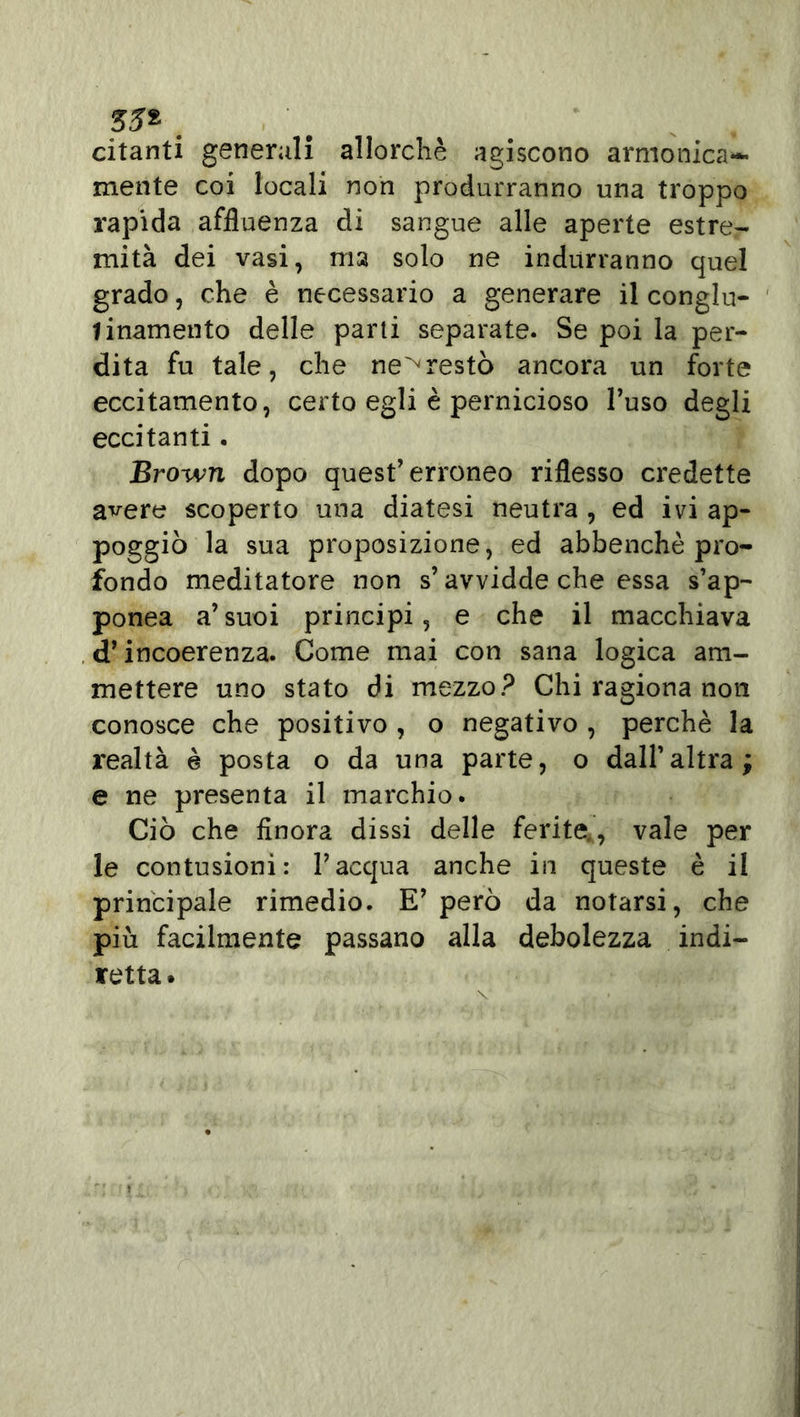 55* citanti generali allorché agiscono armonica**- mente coi locali non produrranno una troppo rapida affluenza eli sangue alle aperte estre- mità dei vasi, ma solo ne indurranno quel grado, che è necessario a generare il conglu- 1 inamento delle parti separate. Se poi la per- dita fu tale, che ne^restò ancora un forte eccitamento, certo egli è pernicioso l’uso degli eccitanti. Brown dopo quest’erroneo riflesso credette a^ere scoperto una diatesi neutra , ed ivi ap- poggiò la sua proposizione, ed abbenchè pro- fondo meditatore non s’avviddeche essa s’ap- ponea a’suoi principi, e che il macchiava d’incoerenza. Come mai con sana logica am- mettere uno stato di mezzo? Chi ragiona non conosce che positivo , o negativo , perchè la realtà è posta o da una parte, o dall’altra; e ne presenta il marchio. Ciò che finora dissi delle ferite., vale per le contusioni: l’acqua anche in queste è il principale rimedio. E’ però da notarsi, che più facilmente passano alla debolezza indi- retta.