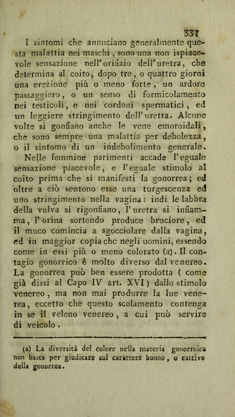 ZZT I sintomi che annuciano generalmente que- sta malattia nei maschi, sono una non spiace- vole sensazione nell'orifizio dell'uretra, che determina al coito, dopo tre, o quattro giorni una erezione più o meno forte, un ardore passaggiero, o un senso di formicolamento nei testicoli, e nei cordoni spermatici, ed un leggiere stringimento dell’uretra. Alcune volte si gonfiano anche le vene emoroidali, che sono sempre una malattia per debolezza, o il sintomo di un indebolimento generale. Ne|le femmine parimenti accade l’eguale sensazione piacevole, e l’eguale stimolo al coito prima che si manifesti la gonorrea; ed oltre a ciò sentono esse una turgescenza ed uno stringimento nella vagina : indi le labbra della vulva si rigonfiano, l’uretra si infiam- ma , P orina sortendo produce bruciore, ed il muco comincia a sgocciolare dalla vagina, ed in maggior copia che negli uomini, essendo come in essi più o meno colorato (a). Il con- tagio gonorrico è molto diverso dal venereo. La gonorrea può ben essere prodotta ( come già dissi al Capo IV art. XVI ) dallo stimolo venereo , ma non mai produrre la lue vene- rea , eccetto che questo scolamento contenga in se il veleno venereo , a cui può servire di veicolo . (a) La diversità del colore nella materia gonorroica non basta per giudicare sul carattere buono, o cattive della gonorrea.