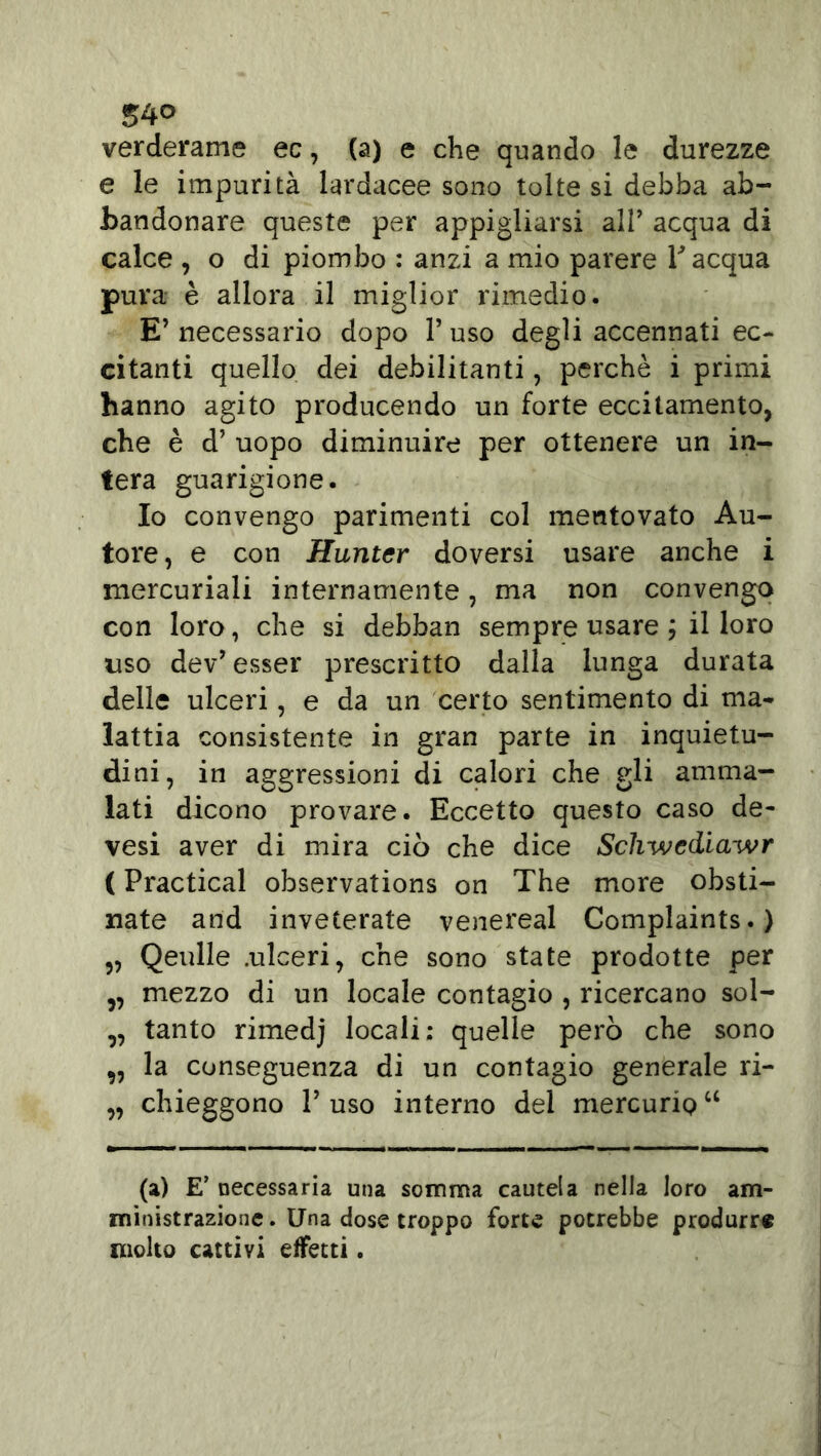 S4° verderame ec, (a) e che quando le durezze e le impurità lardacee sono tolte si debba ab- bandonare queste per appigliarsi all’ acqua di calce , o di piombo : anzi a mio parere T acqua pura è allora il miglior rimedio. E’ necessario dopo l’uso degli accennati ec- citanti quello dei debilitanti, perchè i primi hanno agito producendo un forte eccitamento, che è d’ uopo diminuire per ottenere un in- tera guarigione. Io convengo parimenti col mentovato Au- tore, e con Huntcr doversi usare anche i mercuriali internamente, ma non convengo con loro, che si debban sempre usare ; il loro uso dev’ esser prescritto dalla lunga durata delle ulceri, e da un certo sentimento di ma- lattia consistente in gran parte in inquietu- dini, in aggressioni di calori che gli amma- lati dicono provare. Eccetto questo caso de- vesi aver di mira ciò che dice Sch-wediaivr ( Practical observations on The more cesti- nate and inveterate venereal Complaints.) „ Qeulle .ulceri, che sono state prodotte per ,, mezzo di un locale contagio , ricercano sol- ,, tanto rimedj locali: quelle però che sono 9, la conseguenza di un contagio generale ri- „ chieggono 1’ uso interno del mercurio “ (a) E’ necessaria una somma cautela nella loro am- ministrazione . Una dose troppo forte potrebbe produrre molto cattivi effetti.