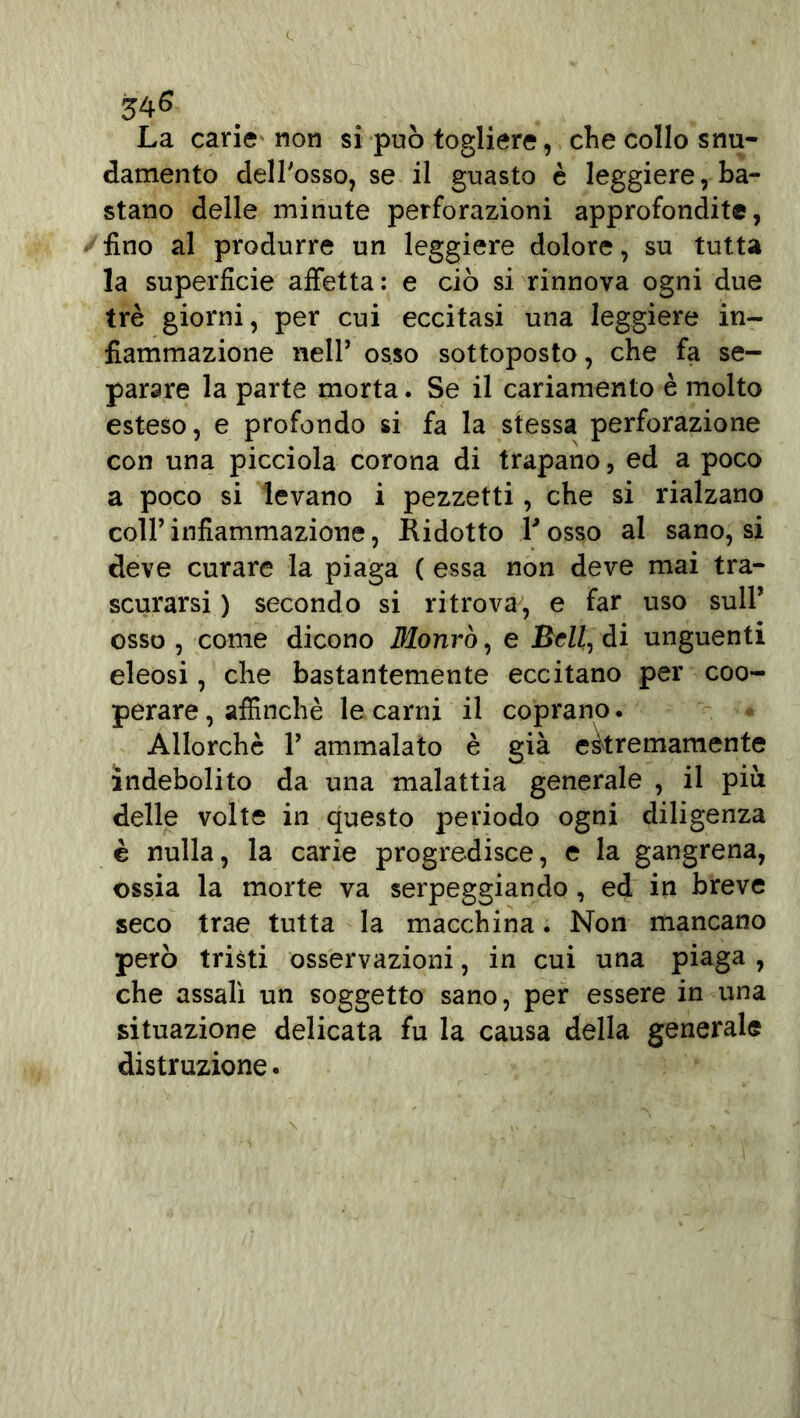 34^ La carie non si può togliere, che collo snu- damente dell'osso, se il guasto è leggiere, ba- stano delle minute perforazioni approfondite, fino al produrre un leggiere dolore, su tutta la superficie affetta: e ciò si rinnova ogni due tré giorni, per cui eccitasi una leggiere in- fiammazione nelP osso sottoposto, che fa se- parare la parte morta. Se il cariamento è molto esteso, e profondo si fa la stessa perforazione con una picciola corona di trapano, ed a poco a poco si levano i pezzetti, che si rialzano coll’infiammazione, Ridotto Posso al sano, si deve curare la piaga ( essa non deve mai tra- scurarsi ) secondo si ritrova, e far uso sull’ osso , come dicono fllonrò, e BcZZ, di unguenti eieosi, che bastantemente eccitano per coo- perare , affinchè le carni il coprano. Allorché V ammalato è già estremamente indebolito da una malattia generale , il piu delle volte in questo periodo ogni diligenza è nulla, la carie progredisce, e la gangrena, ossia la morte va serpeggiando , ed in breve seco trae tutta la macchina. Non mancano però tristi osservazioni, in cui una piaga , che assalì un soggetto sano, per essere in una situazione delicata fu la causa della generale distruzione.