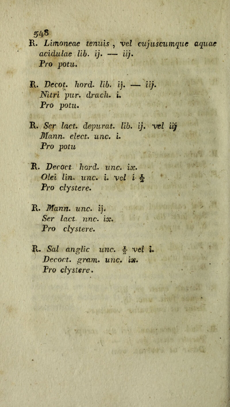 R. Limoneae tenuis , vel cujuscumque acjuae acidulae lib. ij. — iij. Pro potu. P. Decot. hord. Ziò. ij. — ii/. Nitri pur. drach. u Pro potu. R. Zacf. depurai. Uh. ij. vel iij Mann. elea. uno. i. Pro potu R. Decòct hord. unc. ix. Olei lin* unc. i. veZ i <§ Pro clystere. R. Mann. unc. ij. . > (Ser Zact nrcc. ix. Pro clystere. IL. Sai anglic unc. ~ veZ i. Decori, gram. urie. ix. Pro clystere.
