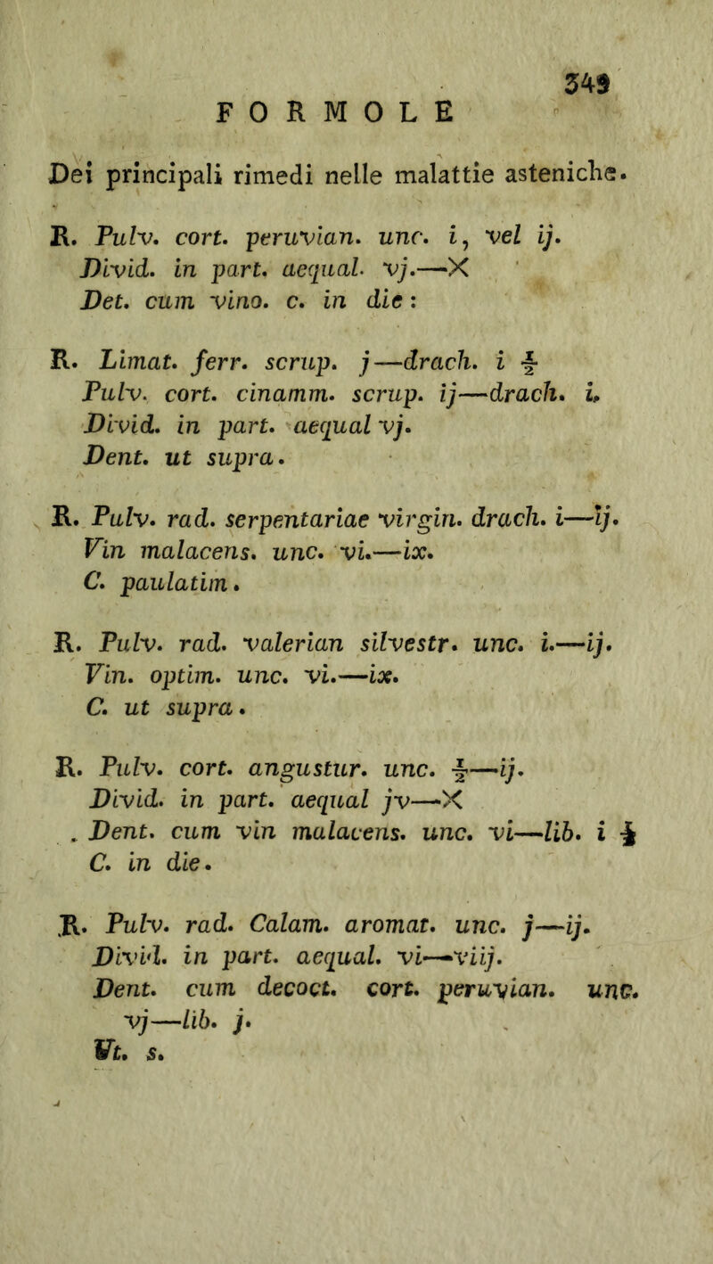 FORMOLE Dei principali rimedi nelle malattie asteniche. R. Pulv. cort. peruvian. unc. i, vel ij. Divid. in part. aequal vj.—‘X Det. ciun vino. c. in die : R. Limat. ferr. scrup. j—drach. i •§■ Pulv. cort. cinamm. scrup. ij—drach* ù Divid. in par£. acquai vj. Dent. ut supra. R. Pulv. rad. serpentariae Virgin. drach. i—Ij. Fin malacens* unc. vi.—ix. C. paulatim. R. Pulv. rad. valerian silvestr. unc. i.—ij. Fin. optim. unc. vi.—ix. C. ut supra. R. PuZv. cort. angustur. unc. —ij. Divid. in par£. aequal jv—-X . Dent. cura vin malacens. unc. vi—lib. i •§ C. in die. R. Pulv. rad. Calam. aromat. unc. j—ij. Divid. in part. aequal. vi~viij. Dent. cum decoct. cort. peruvian. unc. vj—Lib. jf. Vt. s.