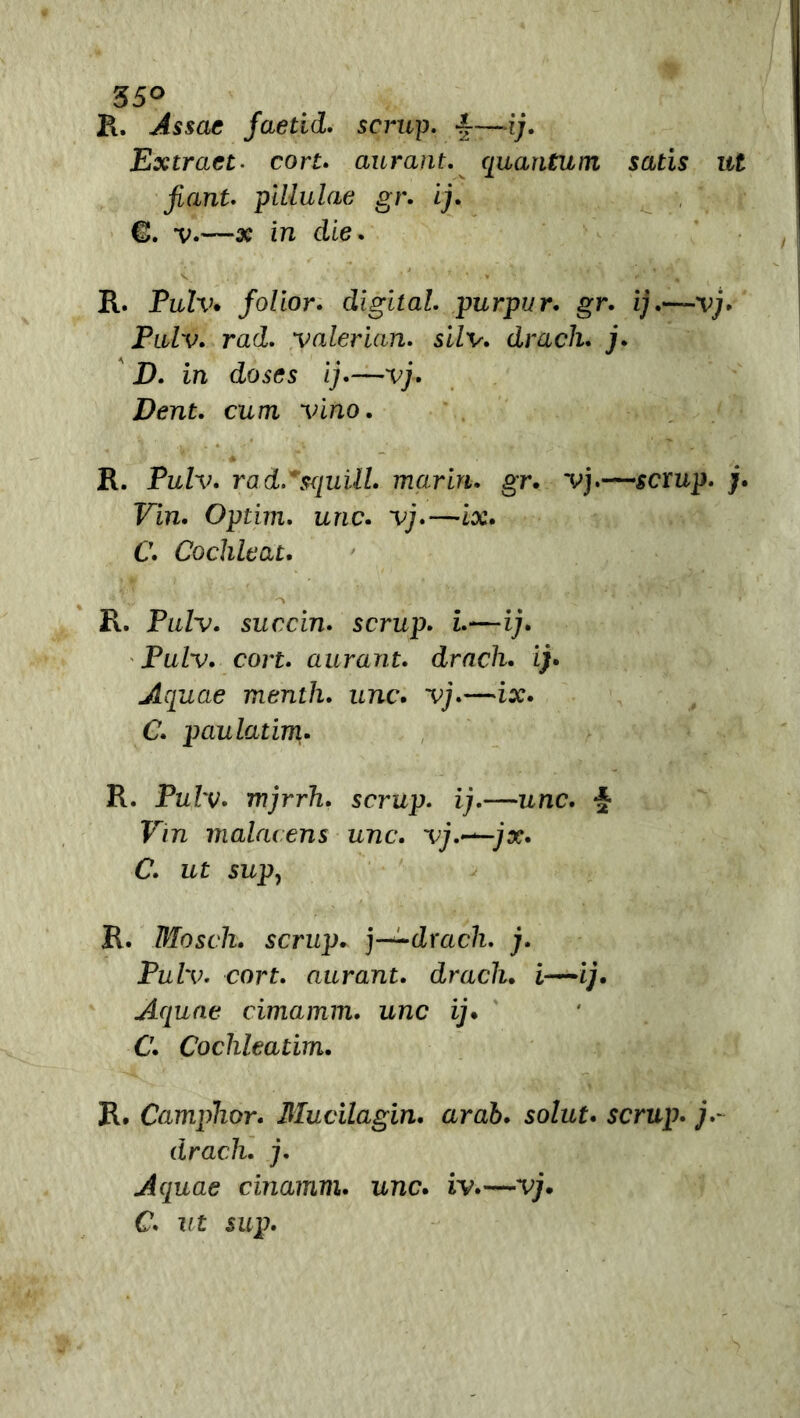 35° R. Assac faetid. scrup. £—ij. Extract. con. aurant. quantum satis ut ficint. pillulae gr. ij. €>. v.—# in die. R. Pulv* folior. digitai, purpur. gr. ij.—vj. Pulv. rad. valerian. silv. drcicli. j. Z>. in doses ij.—vj. Dent. cum vino. R. Pulv. rad.*<xiuill. mar in. gr. vj.—scxup. j. Vin. Optim. urie. vj.—ix. C. Cochleat. -j ' : - ' * r-i. * » R. Pulv. succia, scrup. i.—ij. Pulv. con. aurant. drach. ij. Aquae mentii, unc. vj.—ix. C. paulatim. R. Pulv. mjrrh. scrup. ij.—unc. ■§• Vin malacens unc. vj.~—jx. C. ut sup, R. Moscli. scrup, j—drach. j. Pulv. cort. aurant. drach. i—ij. Aquae cimamm. unc ij. C. Cochleatim. R. Camphor. Mucilagin. arab. solut. scrup. j.~ drach. j. Aquae cinamm. unc. iv.—vj. C. ut sup.