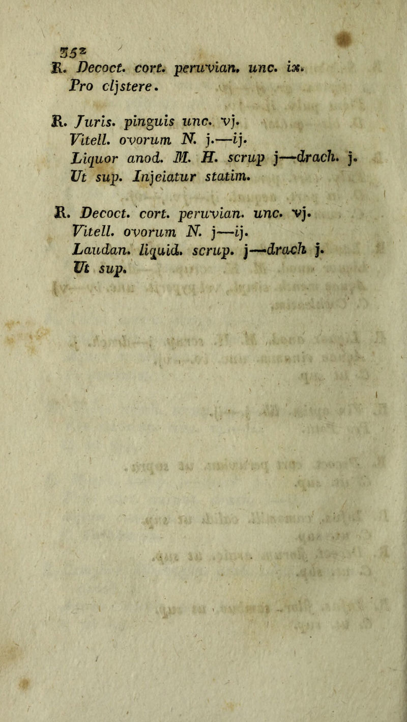 R. Decoct. corf. peruvian, unc. ise. Pro cljstere. R. /uris. pinguis unc. vj. Vitell. ovorum N. j.—ij. Liquor anod. M. H. scrup j—drach■ ZTit sup. Injciatur statim. R. Decoct. cort. peruvian. unc. vj. Vitell. ovorum N. j—ij. Laudan. li^uid. scrup. j-~drach j. i