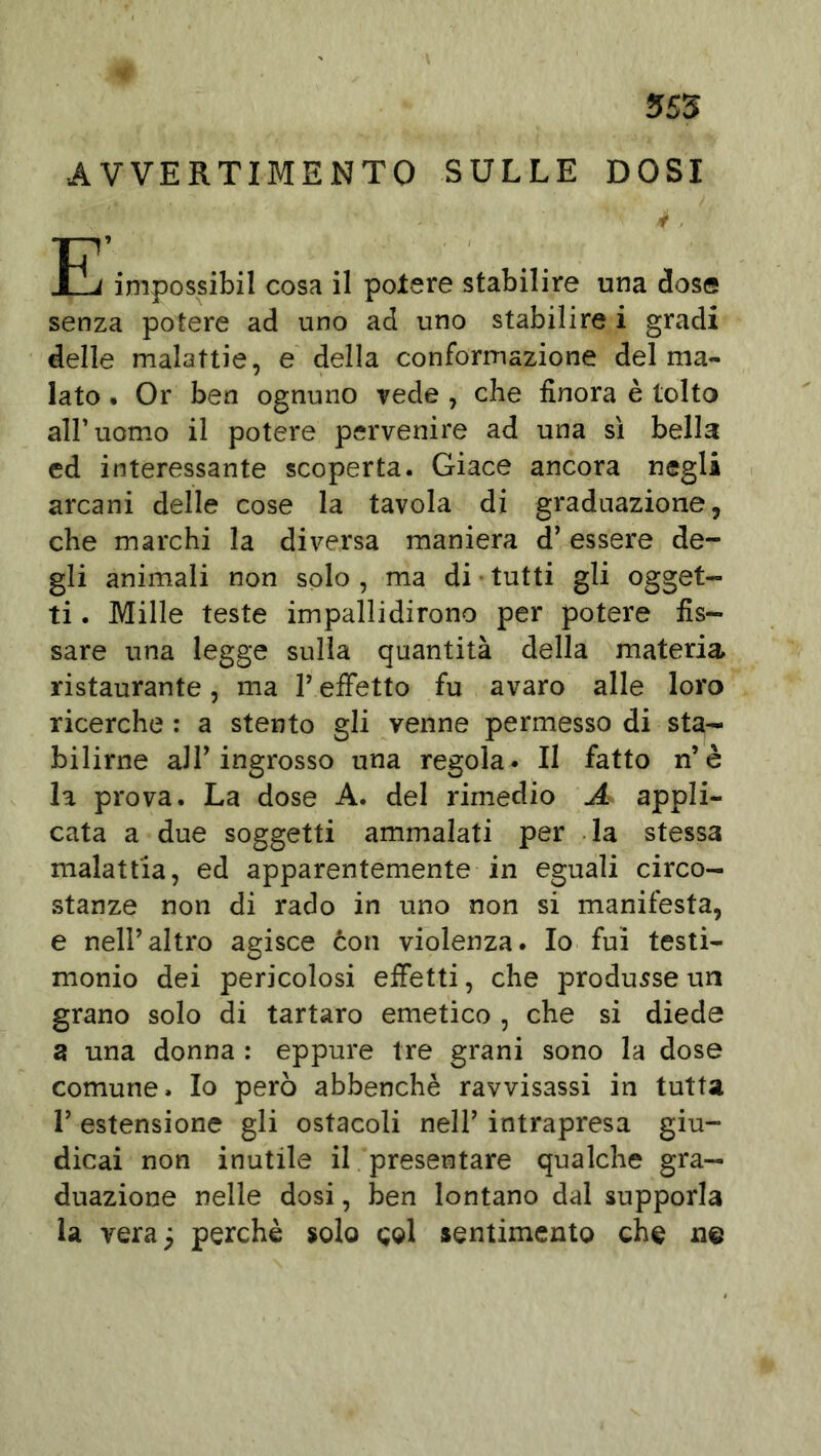 AVVERTIMENTO SULLE DOSI IL impossibil cosa il potere stabilire una dose senza potere ad uno ad uno stabilire i gradi delle malattie, e della conformazione del ma- lato • Or ben ognuno vede , che finora è tolto all’uomo il potere pervenire ad una sì bella ed interessante scoperta. Giace ancora negli arcani delle cose la tavola di graduazione, che marchi la diversa maniera d’essere de- gli animali non solo , ma di tutti gli ogget- ti . Mille teste impallidirono per potere fis- sare una legge sulla quantità della materia ristaurante, ma P effetto fu avaro alle loro ricerche : a stento gli venne permesso di sta- bilirne aJP ingrosso una regola. Il fatto n’è la prova. La dose A. del rimedio A appli- cata a due soggetti ammalati per la stessa malattia, ed apparentemente in eguali circo- stanze non di rado in uno non si manifesta, e nell’altro agisce con violenza. Io fui testi- monio dei pericolosi effetti, che produsse un grano solo di tartaro emetico , che si diede a una donna : eppure tre grani sono la dose comune. Io però abbenchè ravvisassi in tutta V estensione gli ostacoli nell’ intrapresa giu- dicai non inutile il presentare qualche gra- duazione nelle dosi, ben lontano dal supporla la vera; perchè solo gol sentimento che n@