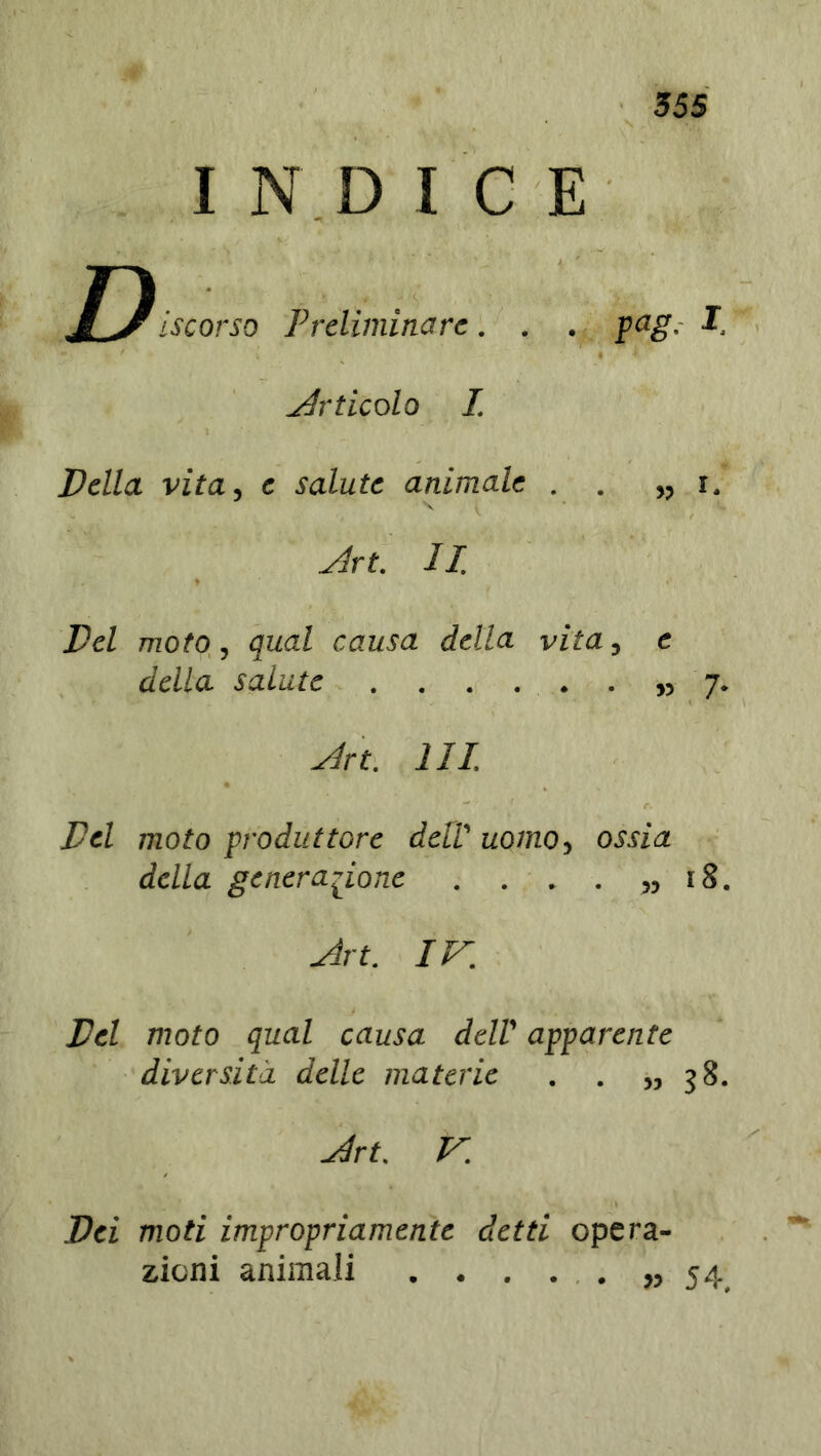 INDICE J *)[scorso Preliminare. . . pag, I Articolo I. X ‘ Della vita, e salute animale . . ,, i. Art. II. Del moto, qual causa della vita, e della salute ,,7. Art. HI. Del moto produttore dell' uomo, ossia della generazione . . . . „ 18. Art. IV. Del moto qual causa dell' apparente diversità delle materie . . >,38. Art. V. Dei moti impropriamente detti opera- zioni animali » 54,