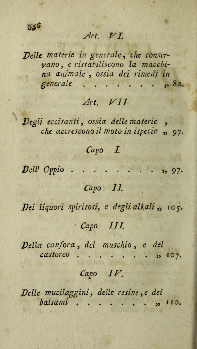 Delle materie iti generale3 che conser- vano 3 e ristabiliscono la macchi- na animale , ossia dei rimedj in generale . . . . . . . „ 82% Art. VII Degli eccitanti, o£fza delle materie , che accrescono il moto in ispecic „ 97. Zapo Z 1 \ : ■ 1 ■ ■ Z7e/i’ Oppio 97. Oapo //. Dei liquori spiritosi, e degli alkali „ 105. Z7apo III. Della canfora, cfcZ muschio, e del cas torco 107. Capo IV. Delle mucilaggini, delle resine,e dei balsami „ no»