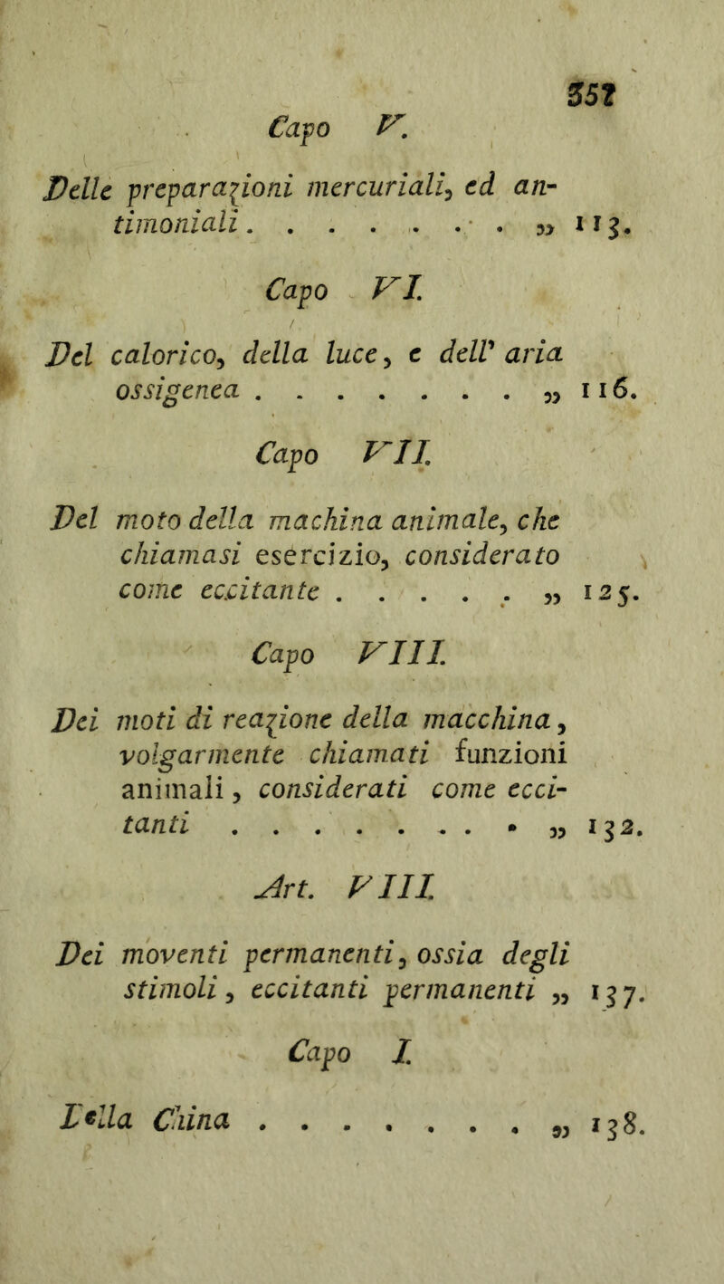 35? Capo V. A - ■ . ' Delle preparazioni mercuriali, ed an- timoniali . . . . . . . ni IfJ. Capo VI Del calorico, della luce, e deW aria. ossigenea 116. Capo VII Del moto della machina animale, che chiamasi esercizio, considerato come eccitante . . . . . ,,125. Capo Vili Dei moti di reazione della macchina, volgarmente chiamati funzioni animali, considerati come ecci- tanti „ 132. Art. FUI Dei moventi permanenti, ossia degli stimoli, eccitanti permanenti „ 157. Capo I Itila. China « 138. /