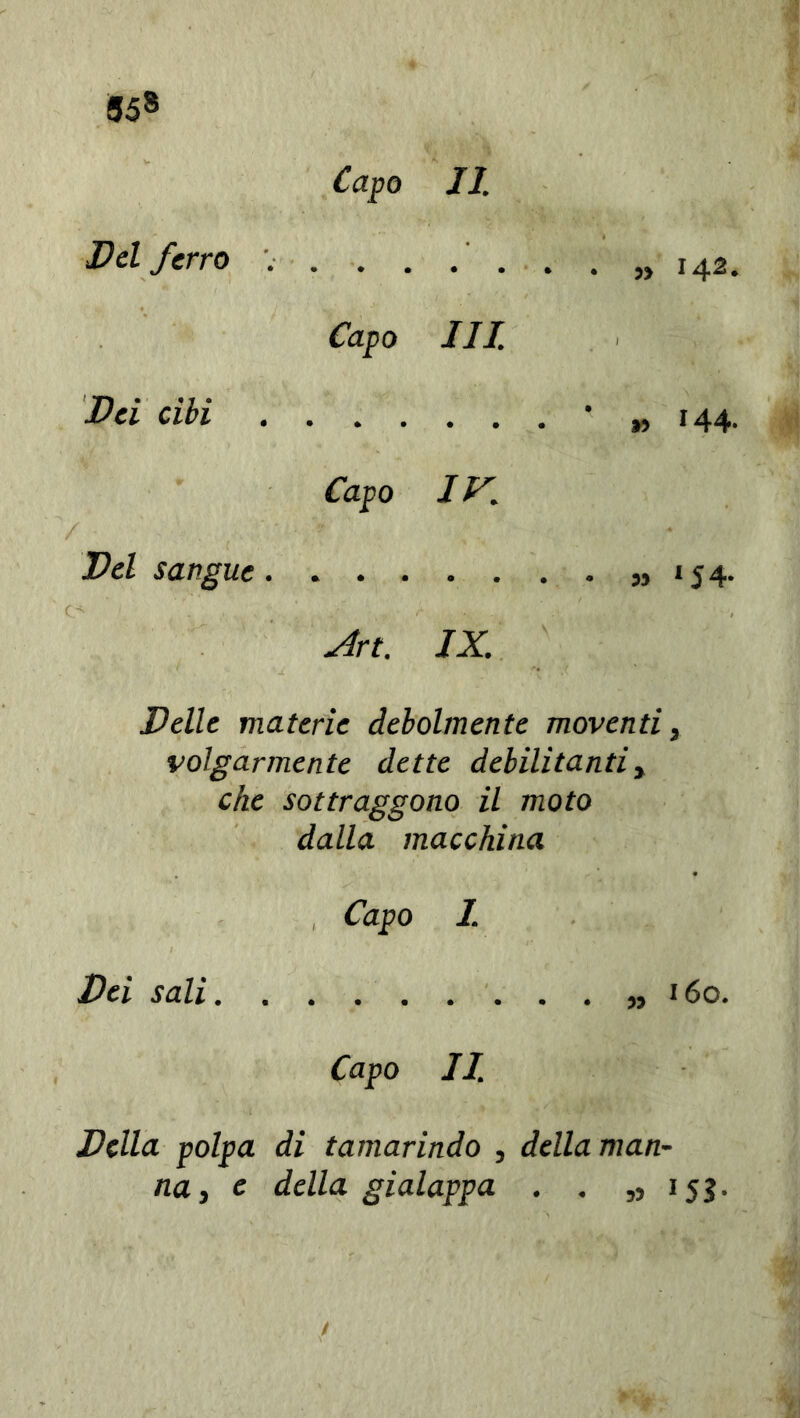 Del ferro . Capo Ili Pei cibi Capo • • • IK ’ » 144- Pel sangue. sìrt. IX. Pelle materie debolmente moventi, volgarmente dette debilitanti, che sottraggono il moto dalla macchina Capo 1. Pei sali 160. Capo II. Pilla polpa di tamarindo , della man- na, e della gialappa . . ,>153.