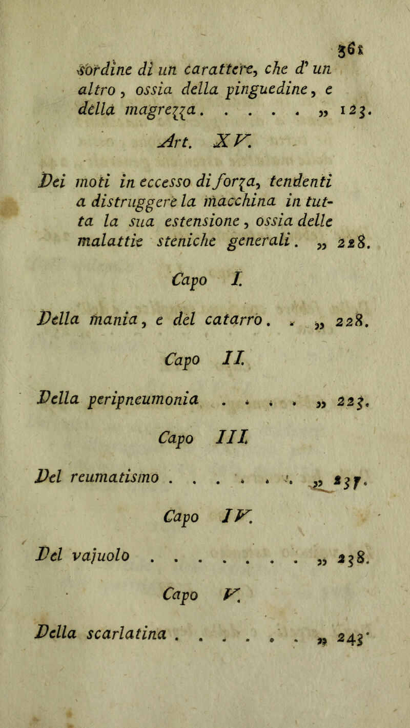 bordine dì un carattere, che d'un altro, ossia della pinguedine, e dèlia inagrenti 123. Art. XV. Dei moti in eccesso di foria, tendenti a distruggere la macchina in tut- ta la sua estensione , ossia delle malattie steniche generali. „ 228. Capo I. Della mania, e del catarro. » „ 228. Capo II. Della peripneumonia . * . , „ 22j. Capo III. Del reumatismo . . . , ,7. „ s$j. Capo IV. Del vaiuolo .„ 338. Capo V. Della scarlatina 243•