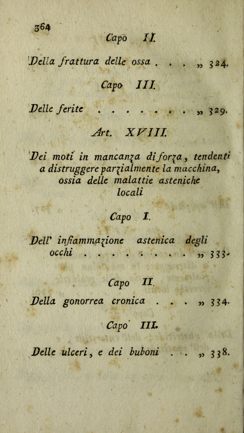 3&4 Capo II 'Della frattura delle ossa . . . ,,324. Capo III. Delle ferite 329. Art. XVIII. Dei moti in mancanza difor^a, tendenti a distruggere parzialmente la macchina, ossia delle malattie asteniche locali Capo I. DelV infiammatone astenica degli occhi . . „ 333* Capo II. Della gonorrea cronica . . • » H4- Capo IIL Delle ulceri, e dei buboni . » SJ8-