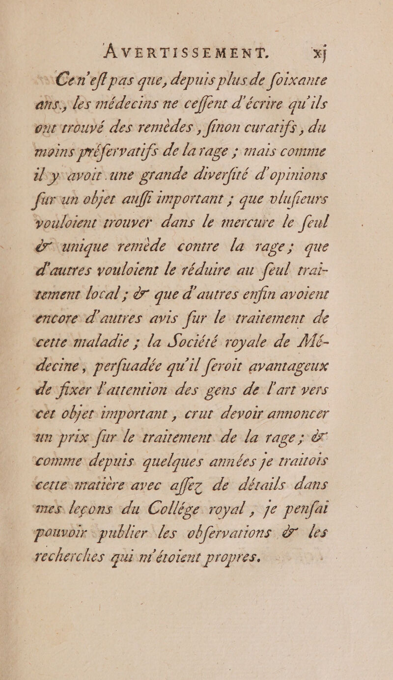 Cen'eflpas que, depuis plus de foixante ans, des médecins ne ceffent d'écrire qu'ils ont trouvé des remèdes, finon curatifs, du moins préfervarifs de la rage ; mais comme 2/ y avoir une grande diverfité d'opinions furun objer auf important ; que vlufieurs vouloient rouver dans le mercure le feul ér unique remède contre la rage; que d'autres vouloient le réduire au feul rrai- tement local ; à que d'autres enfin avoient “encore d'autres avis fur le traitement de cette maladie ; la Sociéié royale de ME- decine, perfuadée qu'il feroit avantageux de fixer l'attention des gens de l'art vers cet objet important , crut devoir annoncer un prix fur le traitement. de la rage ; à comme depuis quelques années je traitois cetesnratière avec affez de détails dans mes lecons du Collége royal, je penfat pouvoir: publier les obfervarions à les recherches qui n'étorent propres.