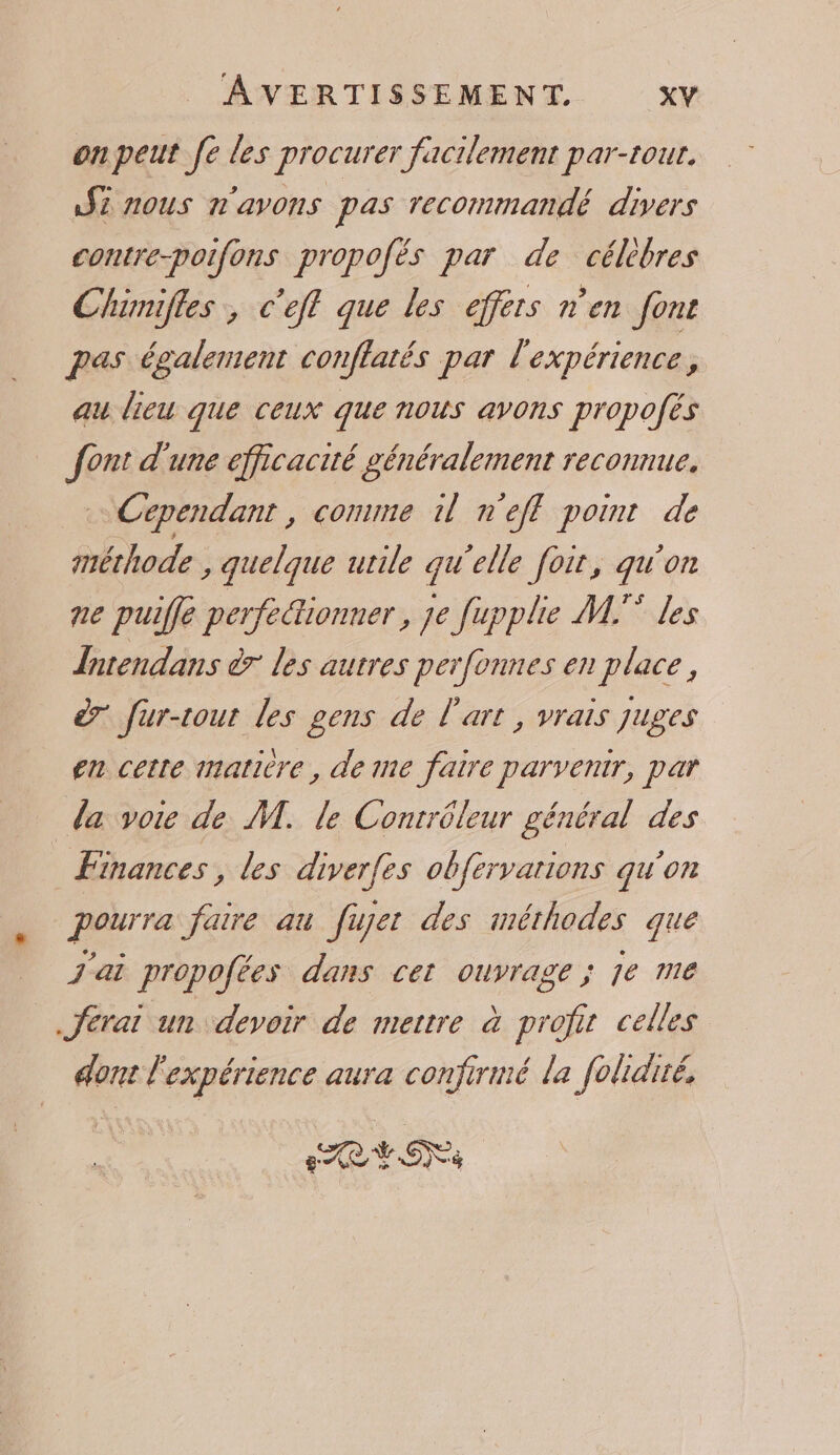 on peut fe les procurer facilement par-tour. AŸ5 nous n'avons pas recommandé divers contre-poifons propofés par de célèbres Chimifles, c'eff que les effers n’en font pas également conflatés par l'expérience, au lieu que ceux que nous avons propofés font d'une efficacité généralement reconnue. … Cependant, comme il n'eff point de méthode , quelque utile qu’elle foir, qu'on ne puifle perfectionner, je fupple M. les Intendans à7 les autres perfonnes en place, à fur-tout les gens de l'art , vrais juges en cette matière, de me faire parvenir, par la voie de M. le Contrôleur général des Finances, les diverfes obfervarions qu'on pourra faire au fujer des méthodes que j'ai propofées dans cet ouvrage ; je me ferai un devoir de mettre à profit celles dont l'expérience aura confirmé la folidiré. CR EONT