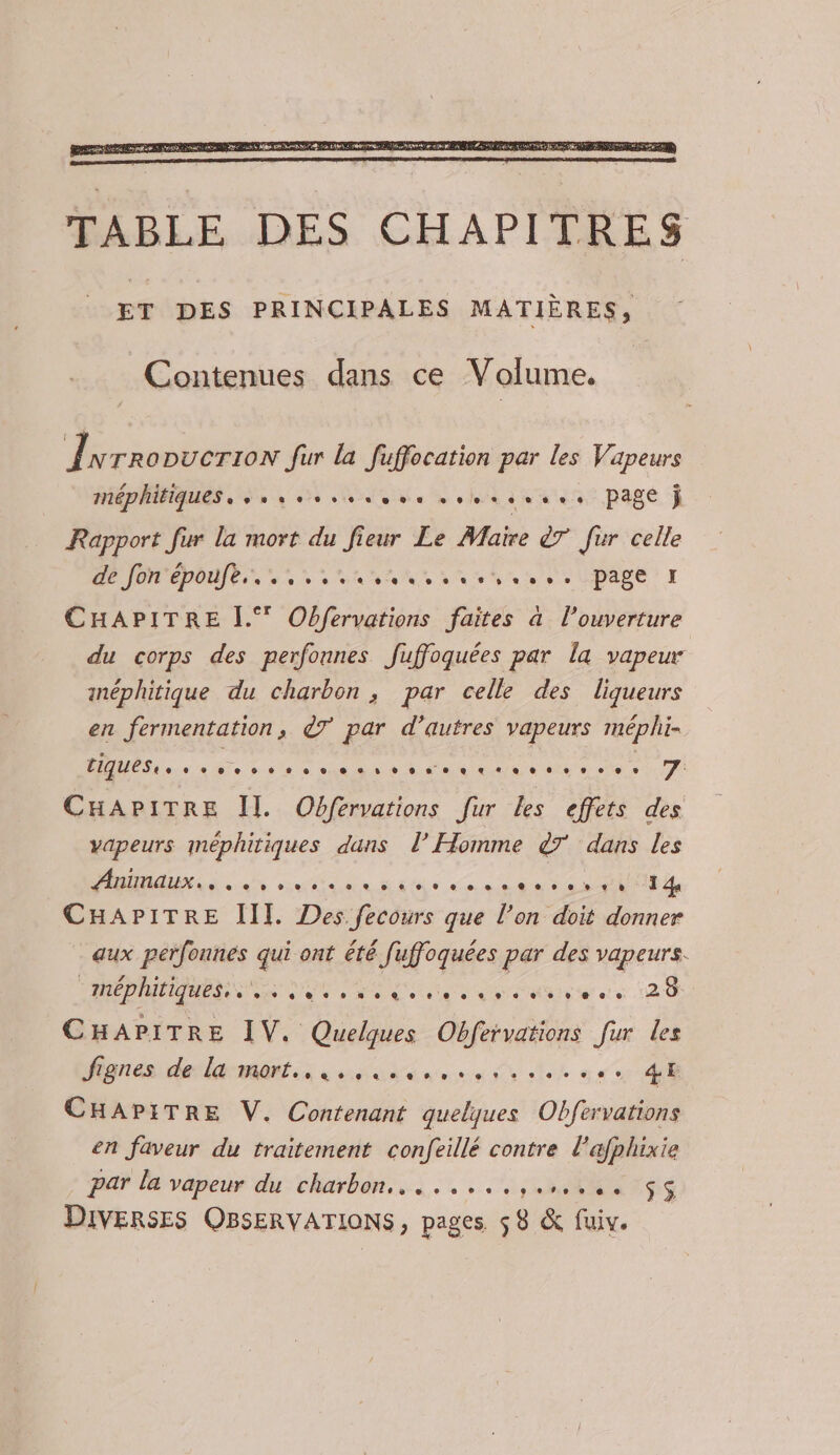 TABLE DES CHAPITRES ET DES PRINCIPALES MATIÈRES, Contenues dans ce Volume. | Îwrropucrron Jur la fuffocation par les Vapeurs méphitiques . sus essssess soursssss Page ÿ Rapport fur la mort du fieur Le Maire 7 fur celle D repos in une nn sh eUDAse I CHAPITRE [.° Obfervations faites à l'ouverture du corps des perfonnes Juffoquées par la vapeur inéphitique du charbon, par celle des liqueurs en fermentation, ©7 par d’autres vapeurs méphi- AD 4 ee 36e à nn Nr ea ne te eee CHAPITRE Il. Obfervations [ur les effets des vapeurs méphitiques dans l’ Homme &amp;7 dans les DNA et cutia de mine onu an OUT EE CHAPITRE III. Des fecours que l’on doit donner aux perfonnes qui ont été fuffoquées par des vapeurs. “méphitiques,. sise 26 CHAPITRE IV. Quelques Obfervations fur les fignes: decharmantss «one mens de den see di CHAPITRE V. Contenant quelques Obfervations en faveur du traitement confeillé contre l'afphixie par la vapeur du charbon... ....,.L 44 US DIVERSES OBSERVATIONS, pages $8 &amp; fuiv.