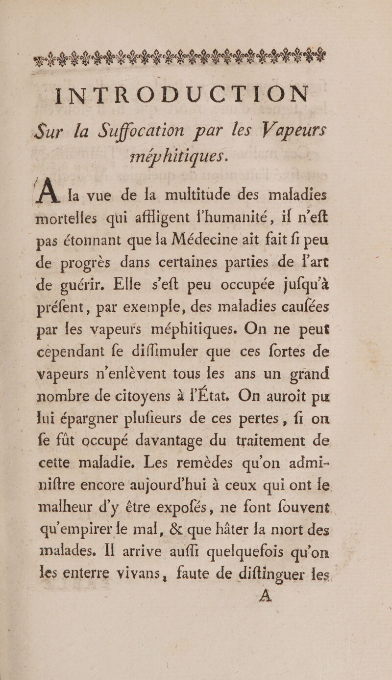 | RER EEE INTRODUCTION Sur la Suffocation par les Vapeurs méphitiques. A la vue de la multitude des maladies mortelles qui affligent l'humanité, if n’eft pas étonnant que la Médecine ait fait fi peu de progrès dans certaines parties de l'art de guérir. Elle s’eft peu occupée jufqu'à préfent, par exemple, des maladies caufées par les vapeurs méphitiques. On ne peut cependant fe diffimuler que ces fortes de _ vapeurs n'enlèvent tous les ans un grand _ nombre de citoyens à l'État On auroit pu lui épargner plufieurs de ces pertes, fi on fe füt occupé davantage du traitement de cette maladie. Les remèdes qu'on admi- niftre encore aujourd'hui à ceux qui ont le malheur d'y être expolés, ne font fouvent qu'empirer le mal, &amp; que hâter la mort des inalades, Îl arrive aufli quelquefois qu'on les enterre vivans, faute de diftinguer les. À