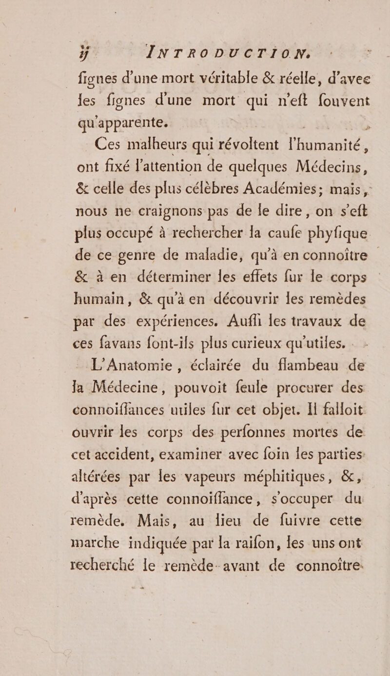 figues d’une mort véritable &amp; réelle, d’avee les fignes d'une mort qui n’eft fouvent qu apparente. j Ces malheurs qui Pre l'Humanité. ; ont fixé l'attention de quelques Médecins, &amp; celle des plus célèbres Académies; mais, nous ne craignons pas de le dire, on s’eft plus occupé à rechercher la caufe phyfique de ce genre de maladie, qu’à en connoître &amp; à en déterminer les effets fur le corps humain, &amp; qu'a en découvrir Îles remèdes par des expériences. Aufli Îles travaux de ces favans font-ils plus curieux qu'utiles. : L'Anatomie , éclairée du flambeau de Ja Médecine, pouvoit feule procurer des connoiflances utiles fur cet objet. I falloit ouvrir les corps des perfonnes mortes de cet accident, examiner avec foin les parties: altérées par les vapeurs méphitiques, &amp;, d'après cette connoïffance, s'occuper du remède, Mais, au lieu de fuivre cette marche indiquée par la raïfon, les uns ont recherché le remède-avant de connoitre: