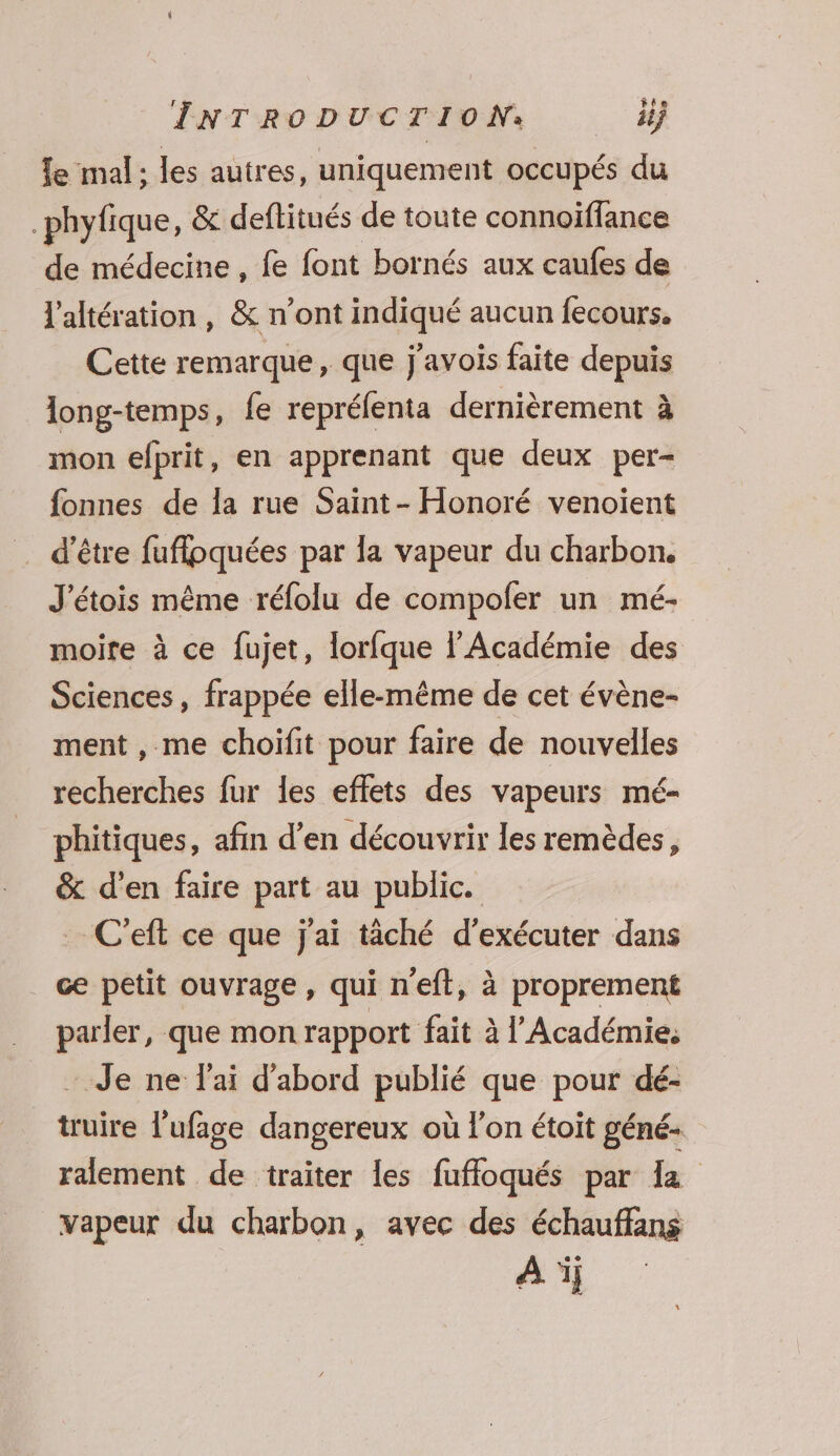 le mal: les autres, uniquement occupés du _phyfique, &amp; deftitués de toute connoiïfflance de médecine , fe font bornés aux caufes de l'altération, &amp; n’ont indiqué aucun fecours. Cette remarque, que j'avois faite depuis long-temps, fe reprélenta dernièrement à mon efprit, en apprenant que deux per- fonnes de la rue Saint- Honoré venoiïent . d’être fuflpquées par la vapeur du charbon. J'étois même réfolu de compofer un mé- moite à ce fujet, lorfque l’Académie des Sciences, frappée elle-même de cet évène- ment , me choifit pour faire de nouvelles recherches fur les effets des vapeurs mé- phitiques, afin d’en découvrir les remèdes, &amp; d'en faire part au public. C’eft ce que j'ai täché d'exécuter dans ce petit ouvrage, qui neft, à proprement parler, que mon rapport fait à l’Académie, - Je ne lai d'abord publié que pour dé- truire l'ufage dangereux où l'on étoit géné ralement de traiter les fuffoqués par la vapeur du charbon, avec des échauffans Ai