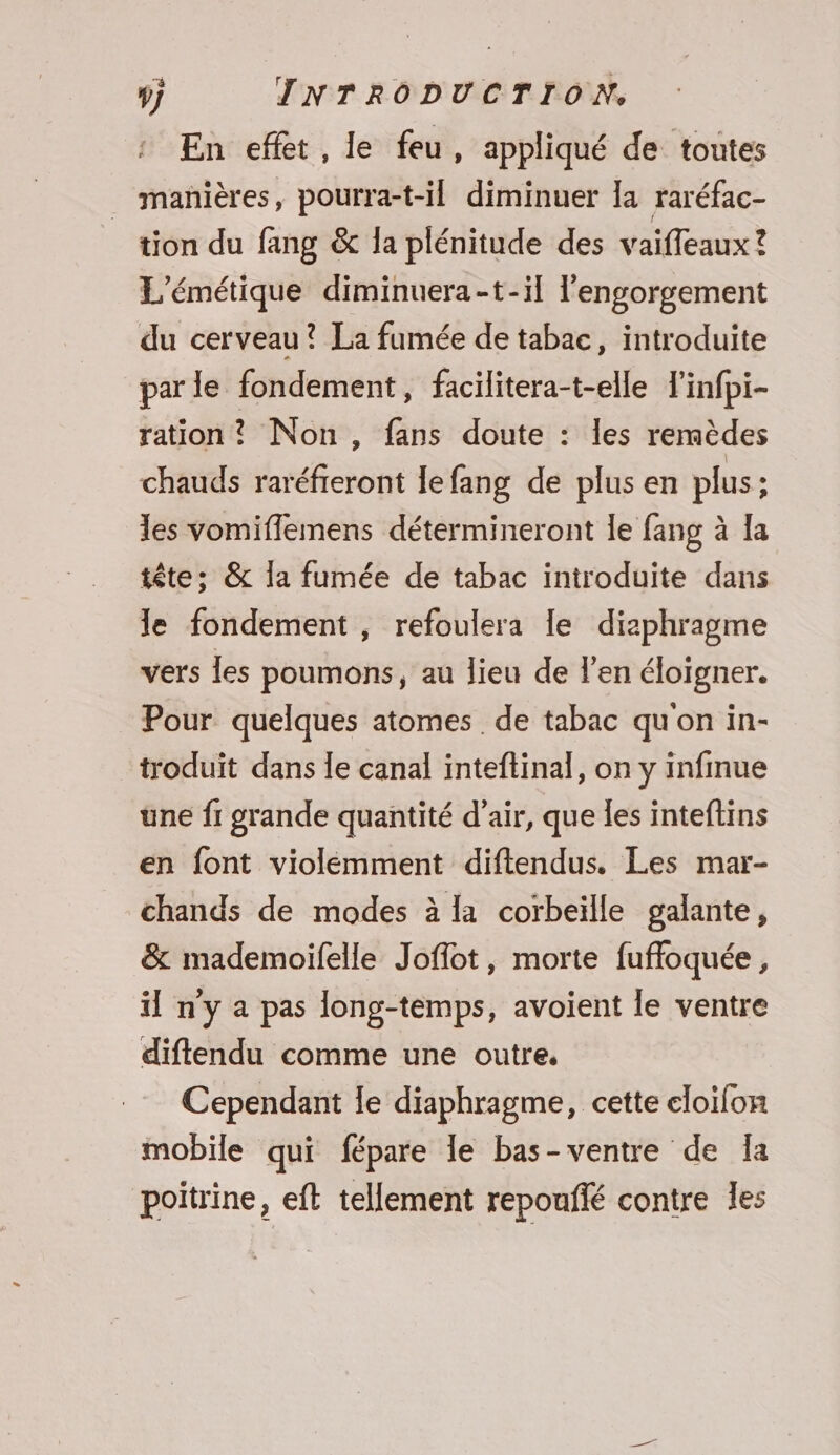 En effet, le feu, appliqué de toutes _ manières, pourra-t-il diminuer la raréfac- tion du fang &amp; la plénitude des vaiffeaux ? L'émétique diminuera-t-il l'engorgement du cerveau? La fumée de tabac, introduite parle fondement, facilitera-t-elle Tinfpi- ration? Non, fans doute : les remèdes chauds raréfieront le fang de plus en plus; les vomiflemens détermineront le fang à la tête: &amp; la fumée de tabac introduite dans le fondement , refoulera le diaphragme vers les poumons, au lieu de l'en éloigner. Pour quelques atomes de tabac qu'on in- troduit dans Îe canal inteftinal, on y infinue une f1 grande quantité d'air, que les inteflins en font violemment diftendus. Les mar- chands de modes à la corbeille galante, &amp; mademoifelle Joflot, morte fuffoquée, il ny a pas long-temps, avoient le ventre diflendu comme une outre, Cependant le diaphragme, cette eloifon mobile qui fépare le bas-ventre de Ta poitrine, eft tellement repoufié contre les