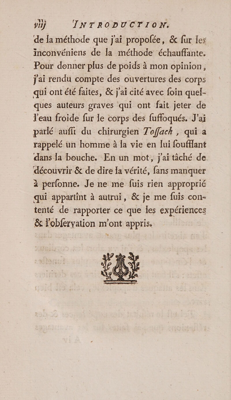 de la méthode que j'ai propolée, &amp; fur les inconvéniens de la méthode échauffante. Pour donner plus de poids à mon opinion, j'ai rendu compte des ouvertures des corps qui ont été faites, &amp; j'aï cité avec foin quel- ques auteurs graves qui ont fait jeter de l'eau froide fur le corps des fuffoqués. J’aj parlé aufft du chirurgien Toffack , qui a rappelé un homme à la vie en lui foufflant dans la bouche. En un mot, j'aïtâché de découvrir &amp; de dire Ia vérité, fans manquer à perfonne. Je ne me fuis rien approprié qui appartint à autrui, &amp; je me fuis con- tenté de rapporter ce que Îles expériences &amp; l'obfervation m'ont appris.